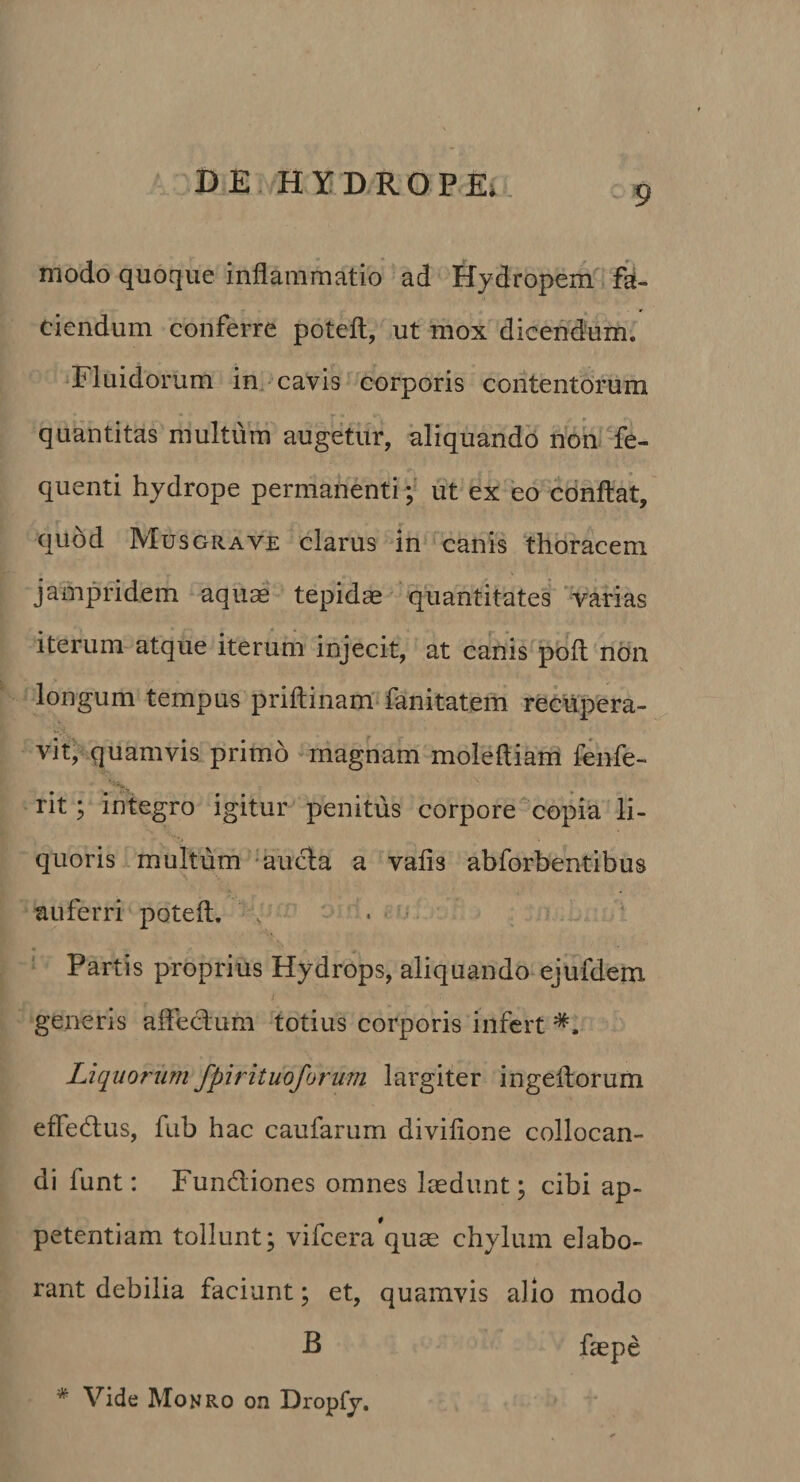 - 9 modo quoque inflammatio ad Hydropem*’ fa¬ ciendum conferre poteft, ut mox dicendum. Fluidorum im cavis corporis contentorum quantitas multum augetur, aliquando nouTe- quenti hydrope permanenti; ut ex eo cdnftat, quod Musgrave clarus in canis thoracem jampridem aquas tepidas quantitates varias iterum atque iterum injecit, at canis poft non longum tempus priftinam'fanitatem recupera¬ vit, quamvis primo -magnam moleftiam fenfe- rit; in tegro igitur penitus corpore ‘copia li¬ quoris multum auda a vafis abforbentibus auferri poteft. . . Partis proprius Hydrops, aliquando ejufdern generis afledum totius corporis infert Liquorum fpirituoforum largiter ingeflorum efledlus, fub hac caufarum divifione collocan¬ di funt: Fundiones omnes laedunt; cibi ap¬ petentiam tollunt; vifcera quae chylum elabo¬ rant debilia faciunt; et, quamvis alio modo B faepe * Vide Monro on Dropfy,