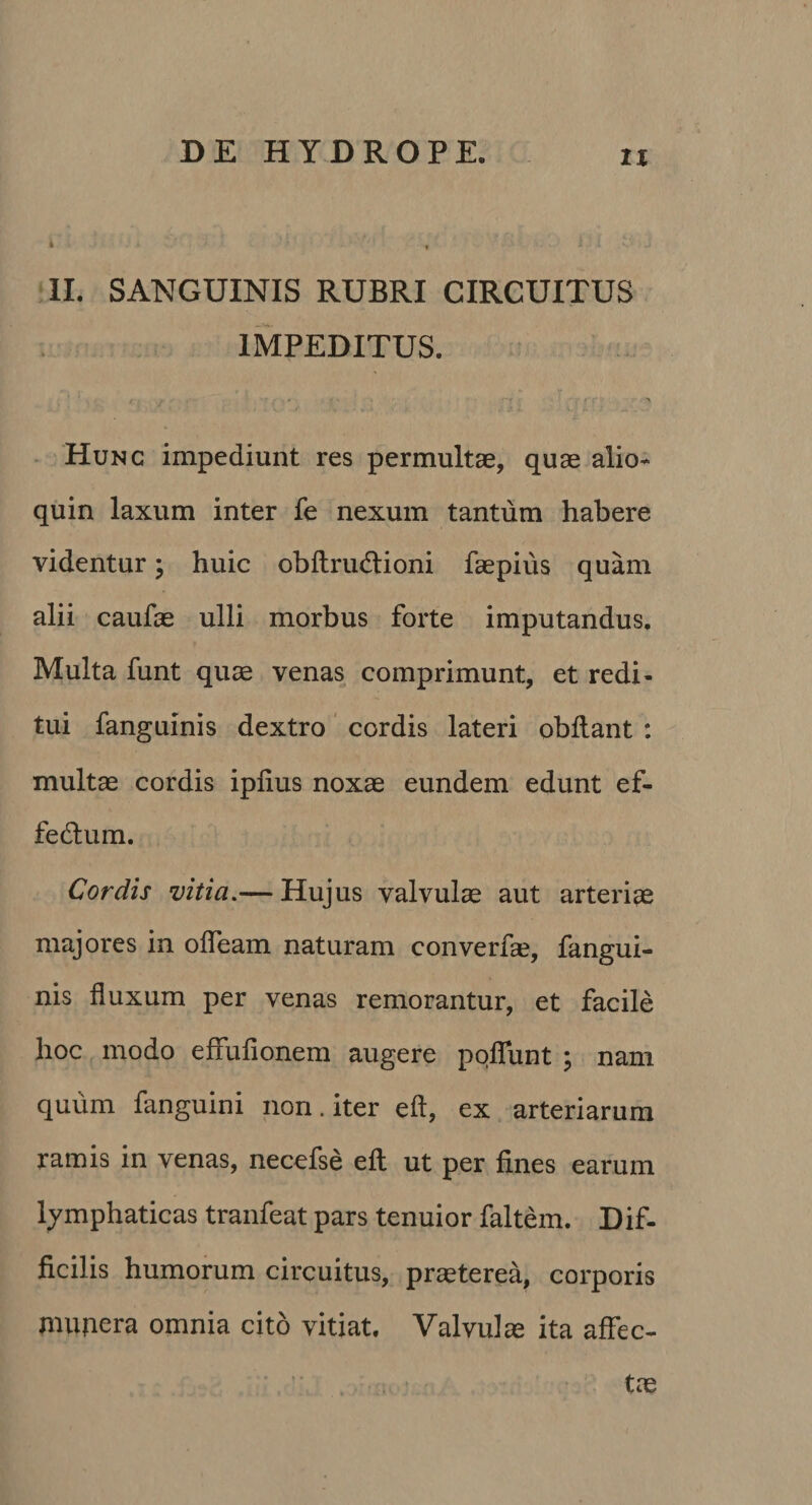 » » ‘IL SANGUINIS RUBRI CIRCUITUS ; IMPEDITUS. . Hunc impediunt res permultae, quae alio* quin laxum inter fe nexum tantum habere videntur; huic obftrudlioni faepius quam alii caufae ulli morbus forte imputandus. Multa funt quae venas comprimunt, et redi¬ tui fanguinis dextro cordis lateri obflant : multae cordis iplius noxae eundem edunt ef- fedlum. Cordis vitia.— Hujus valvulae aut arteriae majores in olTeam naturam converf*, fangui¬ nis fluxum per venas remorantur, et facile hoc modo effufionem augere pqfTunt ; nam quum fanguini non. iter eft, ex arteriarum ramis in venas, necefse eft ut per fines earum lymphaticas tranfeat pars tenuior faltem. Dif¬ ficilis humorum circuitus, praeterea, corporis mupera omnia cito vitiat. Valvulae ita affec-