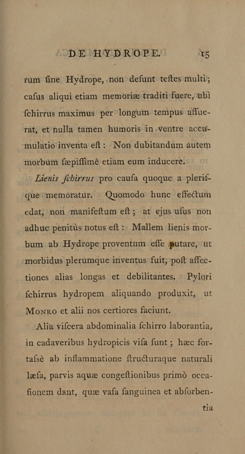 tum fine Hydrope, non defunt tefles multi; cafus aliqui etiam memoriae traditi fuere, ubi fchirrus maximus per longum ternpus affue¬ rat, et nulla tamen humoris in-ventre accu¬ mulatio inventa eft : Non dubitandum autem morbum faepiflime etiam eum inducere. Lienis fchirrus pro caufa quoque a plerif- que memoratur. Quomodo hunc effedum edat, noii manifeftum eft; at ejus ufus non adhuc penitus notus eft : Mallem lienis mor¬ bum ab Hydrope proventum efle putare, ut morbidus plerumque inventus fuit; poft affec¬ tiones alias longas et debilitantes. Pylori fchirrus hydropem aliquando produxit, ut Monro et alii nos certiores faciunt. Alia vifcera abdominalia fchirro laborantia, in cadaveribus hydropicis vifa funt; haec for- tafse ab inflammatione ftruduraque naturali laefa, parvis aquae congeftionibus primo occa- fionem dant, quae vafa fanguinea et abforben- tia