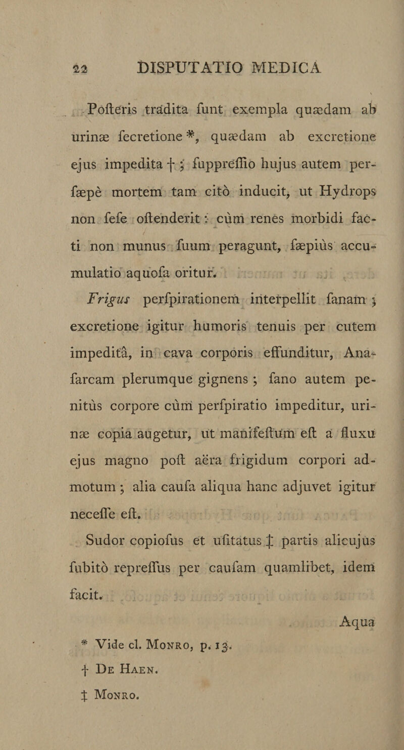 - Polleris ^tradita funt exempla quaedam ab urinae fecretione quaedam ab excretione ejus impedita f fuppreffio hujus autem per- faepe mortem tam eito inducit, ut Hydrops non fefe ollenderit :• cum renes morbidi fac¬ ti non munus fuum peragunt, faepius accu¬ mulatio aquofa oritur. ‘ . Frigus perfpirationeih iriterpellit fanam ; excretione igitur humoris tenuis per cutem impedita, in cava corporis effunditur, Ana^ farcam plerumque gignens ; fano autem pe¬ nitus corpore cuiii perfpiratio impeditur, uri¬ nae copia augetur, ut manifellum efl a fluxu ejus magno poli aera frigidum corpori ad¬ motum ; alia caufa aliqua hanc adjuvet igitur necefle efl. , Sudor copiofus et ufltatus J partis alicujus fubito repreflus per caufam quamlibet, idem facit. Aqua * Vide cl. Monro, p. 13. f De Haen, % Monro.