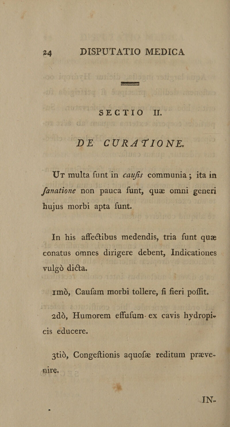 SECTIO IL DE CURA tIONE. Ut multa funt in caujis communia ; ita in fanatione non pauca funt, quae omni generi hujus morbi apta funt. In his affedlibus medendis, tria funt quae conatus omnes dirigere debent. Indicationes vulgo didla. imo, Caufam morbi tollere, li fieri poflit. 2d6, Humorem effufum- ex cavis hydropi-^ cis educere. 3ti6, Congeftionis aquofae reditura praeve¬ nire. IN-