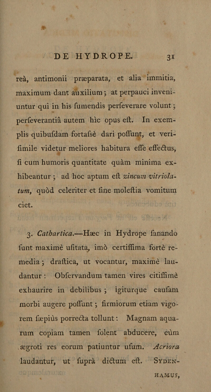 rea, antimonii praeparata, et alia immitia, maximum dant auxilium; at perpauci inveni¬ untur qui in his fumendis perfeverare volunt; perfeverantia autem hic opus eft. In exem¬ plis quibufdam fortafse dari poflunt, et veri- fimile videtur meliores habitura efle effectius, fi cum humoris quantitate quam minima ex¬ hibeantur ; ad hoc aptum eft zincum vitriola- tum^ quod celeriter et fine moleftia vomitura ciet. 3. Cathartica»—Haec in Hydrope fanando funt maxime ufitata, im6 certiflima forte re- media; draftica, ut vocantur, maxime lau¬ dantur : Obfervandum tamen vires citifiime exhaurire in debilibus ; igiturque caufani morbi augere poflunt; firmiorum etiam vigo¬ rem faepius porredla tollunt: Magnam aqua¬ rum copiam tamen folent abducere, cum .aegroti res eorum patiuntur ufum. Acriora laudantur, ut fupra didum eft. Syden- HAMUS,