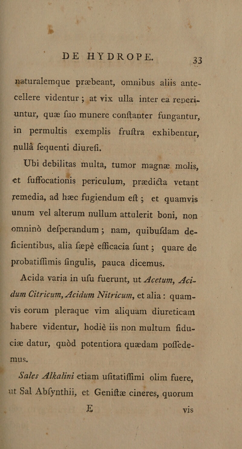 33 naturalemque praebeant, omnibus aliis ante¬ cellere videntur j at vix ulla inter ea reDcri- untur, qu^ fuo munere conftanter fungantur, in permultis exemplis fruftra exhibentur, i, nulla fequenti diurefi. Ubi debilitas multa, tumor magnae molis, ct fuffocationis periculum, praedida vetant remedia, ad haec fugiendum eft j et quamvis unum vel alterum nullum attulerit boni, non ^ omnino defperandum; nam, quibufdam de¬ ficientibus, alia faepe efficacia funt ^ quare de probatiffimis lingulis, pauca dicemus. Acida varia in ufu fuerunt, ut Acetum, AcU dum Citricum, Acidum Nitricum, et alia: quam¬ vis eorum pleraque vim aliquam diureticam habere videntur, hodie iis non multum fidu¬ ciae datur, quod potentiora quaedam polTede- mus. Sales Alkalini etiam ufitatiffimi olim fuere, ut Sal Abfynthii, et Geniftae cineres, quorum E VIS