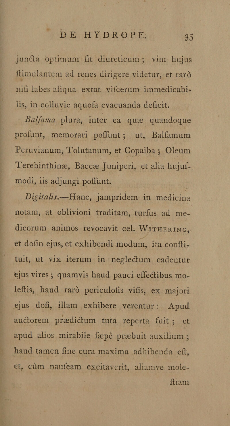 juncla optimum fit diureticum ; vim hujus ilimulantem ad renes dirigere videtur, et raro nifl labes aliqua extat vifcerum immedicabi¬ lis, in colluvie aquofa evacuanda deficit. Balfama plura, inter ea quse quandoque profunt, memorari pofTunt; ut, Balfamum Peruvianuin^ Tolutanum, et Copaiba 5 Oleum Terebinthina, Bacca Juniperi, et alia hujuf-, modi, iis adjungi pofTunt. Digitalis.—Hanc, jampridem in medicina notam, at oblivioni traditam, rurfus ad me¬ dicorum animos revocavit cel. W/Ithering^ et dofin ejus, et exhibendi modum, ita confli- tuit, ut vix iterum in negledlum cadentur ejus vires; quamvis haud pauci efFedibus mo- leftis, haud raro periculofis vifis, ex majori ejus dofi, illam exhibere verentur: Apud I audorem pradiclum tuta reperta fuit ; et apud alios mirabile faepe praebuit auxilium-; haud tamen fine cura maxima adhibenda efl, et, cum naufeam excitav^erit, aliamve mole- ftiam