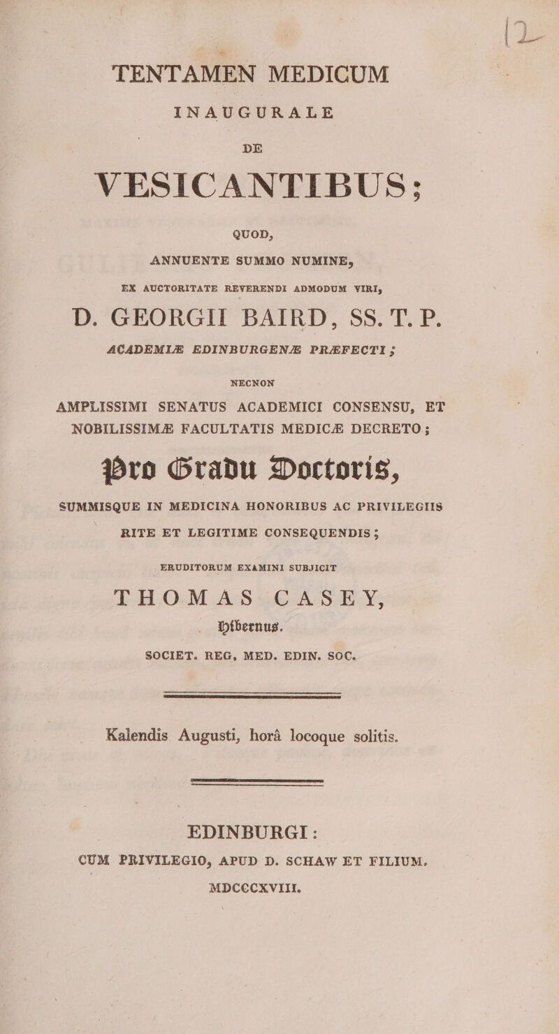 TENTAMEN MEDICUM INAUGURALE DE VESICANTIBUS; QUOD, ANNUENTE SUMMO NUMINE, EX AUCTORITATE REVERENDI ADMODUM VIRI, D. GEORGII BAIRD, SS. T. P. ACADEMIA EDINBURGENJE PROFECTI; NECNON AMPLISSIMI SENATUS ACADEMICI CONSENSU, ET NOBILISSIMiE FACULTATIS MEDICAE DECRETO j duratu Docturis, SUMMISQUE IN MEDICINA HONORIBUS AC PRIVILEGIIS RITE ET LEGITIME CONSEQUENDIS; ERUDITORUM EXAMINI SUBJICIT THOMAS CASEY, SOCIET. REG, MED. EDIN. SOC. Kaiendis Augusti, hora locoque solitis. EDINBURGI: CUM PRIVILEGIO, APUD D. SCHAW ET FILIUM. MDCGCXVIII,