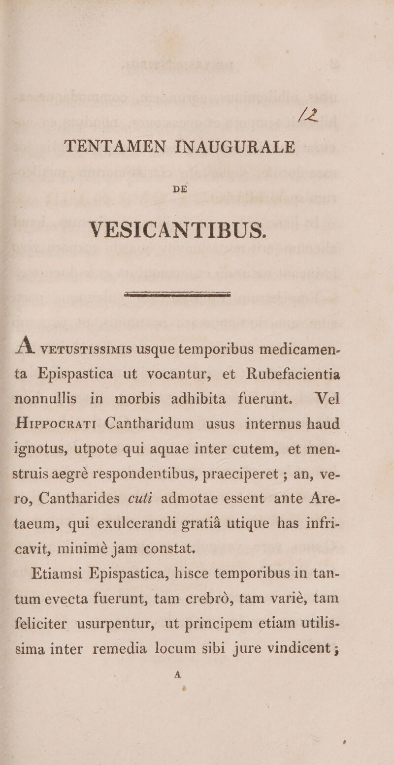 TENTAMEN INAUGURATE - DE VESICANTIBUS. VETUSTISSIMIS usqiie temporibus medicamen¬ ta Epispastica ut vocantur, et Rubefacientia nonnullis in morbis adhibita fuerunt. Vel Hippocrati Cantharidum usus internus haud ignotus, utpote qui aquae inter cutem, et men¬ struis aegre respondentibus, praeciperet; an, ve¬ ro, Cantharides cuti admotae essent ante Are- taeum, qui exulcerandi gratia utique has infri- cavit, minime jam constat. Etiamsi Epispastica, hisce temporibus in tan¬ tum evecta fuerunt, tam crebro, tam varie, tam feliciter usurpentur, ut principem etiam utilis¬ sima inter remedia locum sibi jure vindicent; A