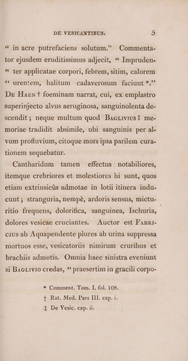 in acre putrefaciens solutum.” Commenta¬ tor ejusdem eruditissimus adjecit, Impruden- “ ter applicatae corpori, febrem, sitim, calorem urentem, halitum cadaverosum faciunt De Haen t foeminam narrat, cui, ex emplastro superinjecto alvus aeruginosa, sanguinolenta de¬ scendit ; neque multum quod Baglivius t me¬ moriae tradidit absimile, ubi sanguinis per al¬ vum profluvium, citoque mors ipsa parilem cura¬ tionem sequebatur. Cantharidum tamen effectus notabiliores, itemque crebriores et molestiores hi sunt, quos etiam extrinsicus admotae in lotii itinera indu¬ cunt j stranguria, nempe, ardoris sensus, mictu- ritio frequens, doloriflca, sanguinea, Ischuria, dolores vesicae cruciantes. Auctor est Fabri¬ cius ab Aquapendente plures ab urina suppressa mortuos esse, vesicatoriis nimirum cruribus et brachiis admotis. Omnia haec sinistra eveniunt si Baglivio credas, “ praesertim in gracili corpo- * Comment. Tom. I. fol. 108. f Rat. Med. Pars III. cap. i. J De Vesic. cap. ii.