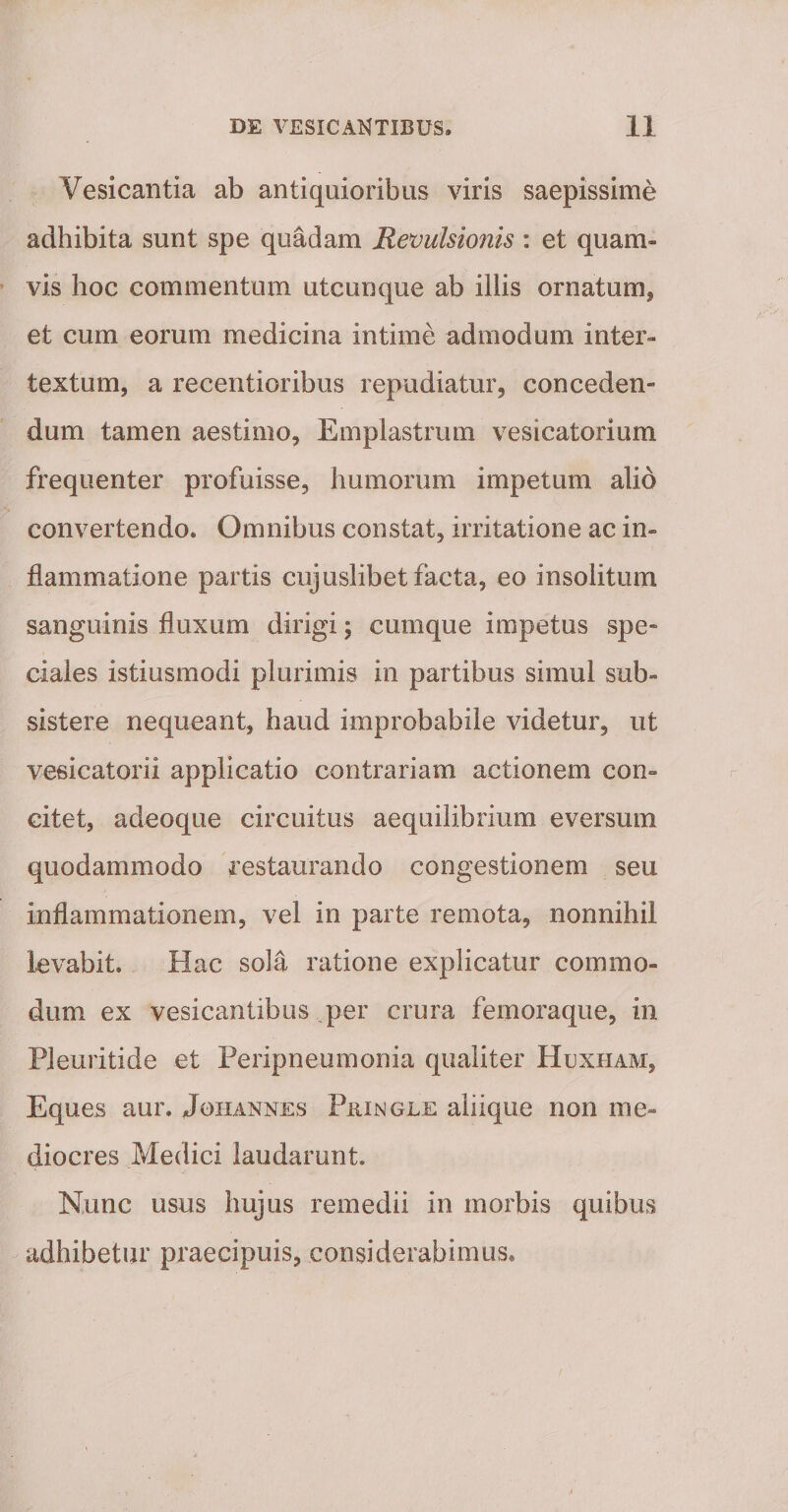 Vesicantia ab antiquioribus viris saepissime adhibita sunt spe quadam Revulsionis : et quam¬ vis hoc commentum utcunque ab illis ornatum^ et cum eorum medicina intime admodum inter¬ textum, a recentioribus repudiatur, conceden¬ dum tamen aestimo. Emplastrum vesicatorium frequenter profuisse, humorum impetum alio convertendo. Omnibus constat, irritatione ac in¬ flammatione partis cujuslibet facta, eo insolitum sanguinis fluxum dirigi; cumque impetus spe¬ ciales istiusmodi plurimis in partibus simul sub¬ sistere nequeant, haud improbabile videtur, ut vesicatorii applicatio contrariam actionem con¬ citet, adeoque circuitus aequilibrium eversum quodammodo restaurando congestionem seu inflammationem, vel in parte remota, nonnihil levabit. Hac sola ratione explicatur commo¬ dum. ex vesicantibus per crura femoraque, in Pleuritide et Peripneumonia qualiter Hcxham, Eques aur. Johannes PaiNOLu aliique non me¬ diocres Medici laudarunt. Nunc usus hujus remedii in morbis quibus adhibetur praecipuis, considerabimus.