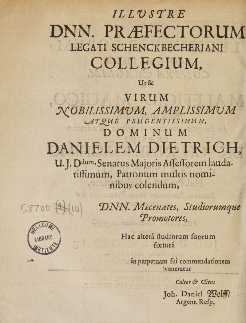 ILLUSTRE DNN. PROFECTORUM LEGATI SCHENCKBEGHERIANI COLLEGIUM, Ut Sc VIRUM ScpBlLISSIMVM, AMPLISSIMVM ^ATgUE PrUU ENTIS SIMUM, DOMINUM DANIELEM DIETRICH, U.J. Ddurn&gt; Senatus Majoris AffefTorem lauda- tiflimum, Patronum multis nomi¬ nibus colendum. T)NN. M&amp;cenates, Studiorumqm Tromotores, Hac altera ftudiorum fuorum foeturi In perpetuam fui commendationem r,veneratur Cultor &amp; Cliens Joh. Daniel QfPofff/ Argent. Refp.