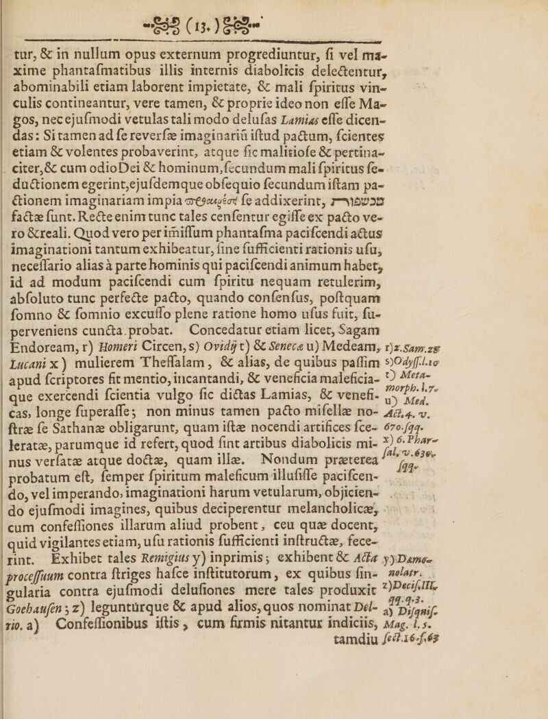 tur, &amp; in nullum opus externum progrediuntur, fi vel ma¬ xime phantafmatibus illis internis diabolicis deledentur, abominabili etiam laborent impietate, &amp; mali fpiritus vin¬ culis contineantur, vere tamen, &amp; proprie ideo non efie Ma¬ gos, nec ejufmodi vetulas tali modo delufas Lamias efie dicen¬ das : Si tamen ad fe reverfae imaginariu iftud padum, fcientes etiam &amp; volentes probaverint, atque fic malisiofe fk pertina¬ citer, Sc cum odioDei &amp; hominum,fecundum mali fpiritus fe- dudionem egerint,ejufdemque obfequio fecundum ifiam pa- dianem imaginariam impia fe addixerint, fadae funt. Rede enim tunc tales cenfentur egiffe ex pado ve¬ ro &amp;reali. Quod vero per imiffiim phantafina pacifcendi adus imaginationi tantum exhibeatur, fine fufficienti rationis ufu, neceffario alias a parte hominis qui pacifcendi animum habet^ id ad modum pacifcendi cum fpiritu nequam retulerim, abfoluto tunc perfede pado, quando confenfus, poftquam fomno Sc fomnio excuiTo plene ratione homo ufus fuit, fu- perveniens eunda.probat. Concedatur etiam licet, Sagam Endoream, r) Homeri Circen, s) Ovi^t) &amp; Seneca u) Medeam, r)z.sam.29 Lucani x) mulierem Theffalam, &amp; alias, de quibus pafiim WdyjfLw apud feriptores fit mentio, incantandi, &amp; veneficia maleficia- ^ Meta~ que exercendi fcientia vulgo fic didas Lamias, 8c venefi- cas, longe fuperafle; non minus tamen pado mifellae no- Afa+.w* ftrae fe Sathans obligarunt, quamiftae nocendi artifices fce- 670.fqq. leratae, parum que id refert, quod fint artibus diabolicis mi- nus verfatae atque dodae, quam illae. Nondum praeterea ** probatum eft, femper fpiritum maleficum illufiffe paeifceii- do, vel imperando* imaginationi harum vetularum, objicien¬ do ejufmodi imagines, quibus deciperentur melancholicae, cum confeffiones illarum aliud probent, ceu quae docent, quid vigilantes etiam, ufu rationis fufficienti inftrudae, fece¬ rint. Exhibet tales Remigias y) inprimis; exhibent &amp; Atta yyLXmv- pocejfuum contra ftriges hafce inftitutorum, ex quibus fin- noUtr. gularia contra ejufmodi delufiones mere tales produxit z)Decif'IIr* Goebaufen, z) legunttirque 8c apud alios, quos nominat Del- »if rio. a) Confeffionibus iftis, cum firmis nitantur indiciis, Mag. is. tamdiu