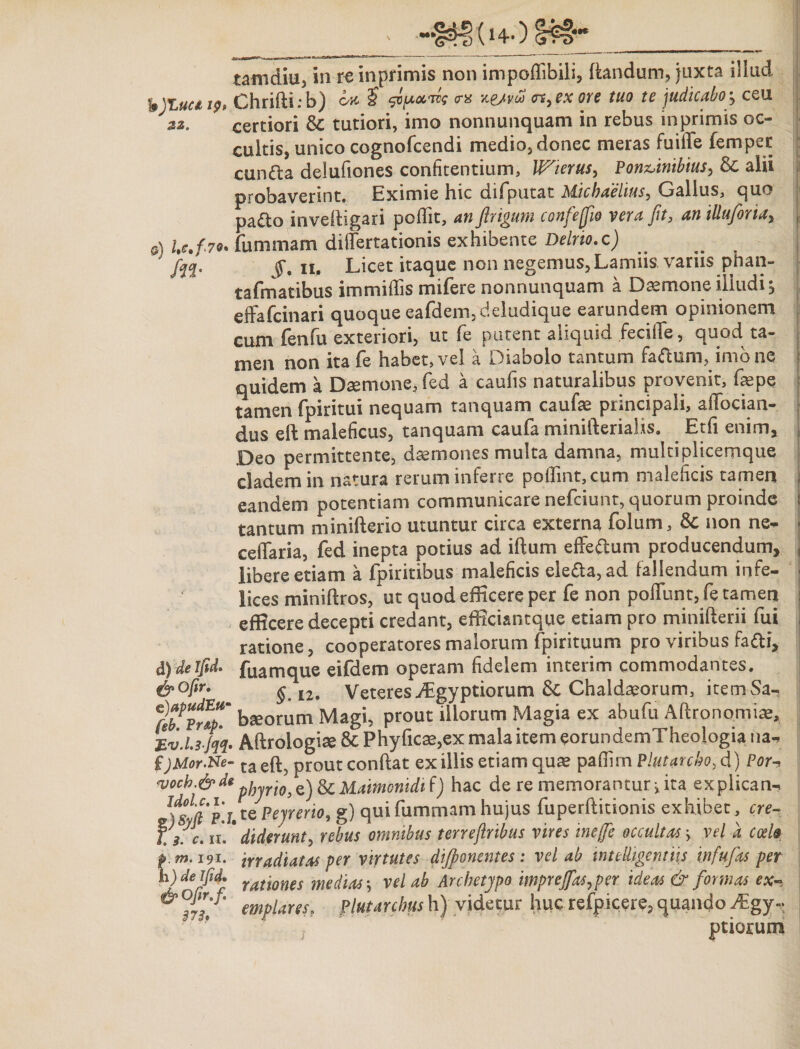 (hO tamdiu, in re inprimis non impoffibili, flandum, juxta illud b)Luai9o Chrifti: b) o-a £ sop*™* tr« %e/vo* &lt;n,exore tuo te judicabo •&gt; ceu 22. certiori &amp; tutiori, imo nonnunquam in rebus inprimis oc¬ cultis, unico cognofcendi medio, donec meras fuifife fempec cunfta delufiones confitendum, Wierus, Pon&amp;inibius, &amp; alii probaverint. Eximie hic difputat Michaelius, Gallus, quo pa£to inveftigari poflit, confeffio vera fit, an iUuforiay a) U/7*. fummam differtationis exhibente Deluo.c) ^ jfyj. jJ*. ii. Licet itaque non negemus. Lamiis variis phan- tafmatibus immiffis mifere nonnunquam a Daemone illudi 5 effafcinari quoque eafdem,deludique earundem opinionem cum fenfu exteriori, ut fe putent aliquid fecifle, quod ta¬ men non ita fe habet, vel a Diabolo tantum fartum, imo ne quidem a Daemone, fed a caufis naturalibus provenit, faepe tamen fpiritui nequam tanquam caufae principali, allocian- dus ell maleficus, tanquam caufa minifterialis. Etfi enim» Deo permittente, daemones multa damna, multiplicemque cladem in natura rerum inferre poflint,cum maleficis tamen eandem potentiam communicare nefciunt, quorum proinde tantum minifterio utuntur circa externa folum, &amp; non ne- ceffaria, fed inepta potius ad iftum effertum producendum, libere etiam a fpiritibus maleficis elerta,ad fallendum infe¬ lices miniftros, ut quod efficere per fe non poliunt, fe tamen efficere decepti credant, efficiantque etiam pro minifterii fui ratione, cooperatores malorum fpirituum pro viribus farti, fuamque eifdem operam fidelem interim commodantes. §„ 12. Veteres.ffigyptiorum 6c Chaldaeorum, itemSa- ffirnh baeorum Magi, prout illorum Magia ex abufu Aftronomiae, Ev.Ls jqq. Aftrologiae 8c Phyfica&gt;,ex mala item eorundemTheologia na- ijMor.Ne- taeft; prout conflat exiliis etiam quas paflimP!utarcho,d) Por-. r/A*: p¥'°&gt; e,) Maimonidi f) hac de re memorantur j ita explican- J)st? 'j.tePeyrerw, g) qui fummam hujus fuperftitionis exhibet, ere- f//c. ii*. * diderunt) rebus omnibus terrefinbus vires inejfie occultas} vel a coelo p m.191. irradiatas per virtutes dijponentes: vel ab mtdligentiis infufias per h) deifid. ratwnes medias j vel ab Archetypo imprejfas,per ideas &amp; formas ex- emplareso flutarchus h) videtur huc refpicere, quando Mgy* ptiorum de ifid. &amp;°fir• e)apudEw !