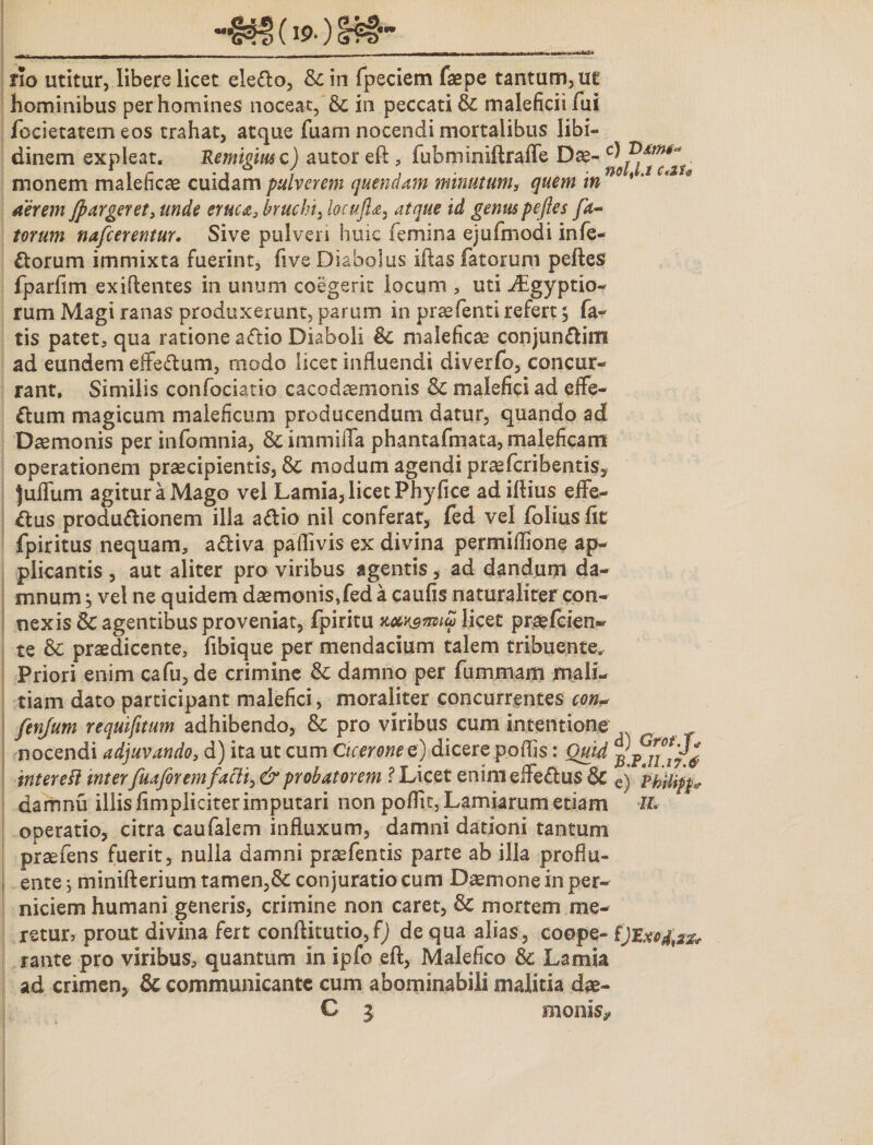 rio utitur, libere licet ele&amp;o, &amp;in fpeciem faepe tantum, ut hominibus per homines noceat, &amp; in peccati &amp; maleficii fui fccietatem eos trahat, atque fuam nocendi mortalibus libi¬ dinem expleat. Remifimc) autor eft ,- fubminiftraffe Dae- c) monem maleficae cuidam pulverem quendam minutum, quem in aerem fpargeret, unde eruca, bruchi, locufia, id peftes fa¬ torum nafcerentur. Sive pulveri huic femina ejufmodi infe¬ rorum immixta fuerint, five Diabolus iftas fatorum peftes fparfim exiftentes in unum coegerit locum , uti ^gyptio- rum Magi ranas produxerunt, parum in prsefenti refert; fa¬ tis patet, qua ratione a&lt;ftio Diaboli &amp; malefica? conjun&amp;im ad eundem effeftum, modo licet influendi diverfo, concur¬ rant. Similis confociatio cacodaemonis &amp; malefici ad effe- £tum magicum maleficum producendum datur, quando ad Daemonis per infomnia, &amp; immiffa phantafmata, maleficam operationem praecipientis, 8c modum agendi praefcribentis, juffum agitur a Mago vel Lamia, licet Phyfice ad iftius effe¬ ctus produCtionem illa aCtio nil conferat, fed vel folius fit fpiritus nequam, a&amp;iva paflivis ex divina permiflione ap¬ plicantis , aut aliter pro viribus agentis, ad dandum da¬ mnum j vel ne quidem daemonis,fed a caufis naturaliter con¬ nexis Sc agentibus proveniat, fpiritu tv&amp;iniu licet praefcien- te &amp; praedicente, fibique per mendacium talem tribuente. Priori enim cafu, de crimine &amp; damno per fummam mali¬ tiam dato participant malefici, moraliter concurrentes con* fenjum requifitum adhibendo, &amp; pro viribus cum intentione nocendi adjuvando, d) ita ut cum Cicerone e) dicere pofiis: Quid intere fi inter fuaforem facti, &amp; probatorem ? Licet enim effeClus &amp; e) Philip* damnu illis fimpliciterimputari non poffit,Lamiarum etiam IL operatio, citra caufalem influxum, damni dationi tantum praefens fuerit, nulla damni praefentis parte ab illa proflu¬ ente ; minifterium tamen,&amp; conjuratio cum Daemone in per¬ niciem humani generis, crimine non caret, &amp; mortem me¬ retur, prout divina fert conftitutio, f) de qua alias, coope- fJExcfaz* rante pro viribus, quantum in ipfo eft, Malefico &amp;c Lamia ad crimen, Sc communicante cum abominabili malitia dae- C i monis*