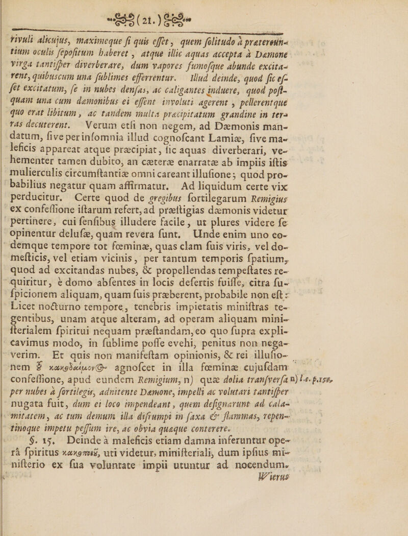 rivuli alicujus, maximeque fi quis ejfiet, quem folitudo a pr&tereun* tium oculis fepofuum haberet, atque illic aquas accepta a Damone virga tantijper diverberare, dum vapores fumofque abunde excita* renr, quibus cum una fublimes efferrentur. Illud deinde, quod ficefi fet excitatum, fe in nubes denfas, ac caligantes induere, quod pofl- quam una cum damonibus ei effent involuti agerent , pellerentque quo erat libitum, ac tandem multa pr&cipitatum grandine in ter ras decuterent. Verum et(i non negem, ad Daemonis man¬ datum, fi ve per infomnia illud cognofcant Lamise, five ma¬ leficis appareat atque praecipiat, iic aquas diverberari, ve¬ hementer tamen dubito, an caeterae enarratae ab impiis iftis mulierculis circumflandae omni careant illufionej quod pro¬ babilius negatur quam affirmatur. Ad liquidum certe vix perducitur. Certe quod de gregibus fortilegarum Remigius ex confeffione illarum refert, ad praeiligias daemonis videtur pertinere, cui fenfihus illudere facile, ut plures videre fe opinentur delufae, quam revera funt. Unde enim uno co- dernque tempore tot fceminae, quas clam fuis viris, vel do- fnefticis, vel etiam vicinis, per tantum temporis fpatium, quod ad excitandas nubes, & propellendas tempellates re¬ quiritur, e domo abfentes in locis defertis fuifife, eitra fu- fpicionem aliquam, quam fuis praeberent, probabile non eftr Licet no&urno tempore, tenebris impietatis miniftras te¬ gentibus, unam atque alteram, ad operam aliquam mini- ilerialem fpiritui nequam praeftandam,eo quofupra expli¬ cavimus modo, in fublime poffe evehi, penitus non nega¬ verim. Er quis non manifeflam opinionis, & rei illufio- nem 5 Keu&tixAftof®* agnofcet in illa fceminae cujufdam confellione, apud eundem Remigium, n) quae dolia tranfverfitkjla.p. per nubes a firtilegU, adnitente Damone, impelli ac volutari tantijper nugata fuit , dum ei loco impendeant, quem defignarmt ad cala- f mitatem, ac tum demum illa difrumpi m faxa & flammas^ repen- tinoque impetu pejjiim ire, ac obvia quaque conterere. §. 15. Deinde a maleficis etiam damna inferuntur ope¬ ra fpiritus koiK9mi23 uti videtur? mirtifteriali, dum ipfius mi- nifterio ex fua voluntate impii utuntur ad nocendum» Wkm