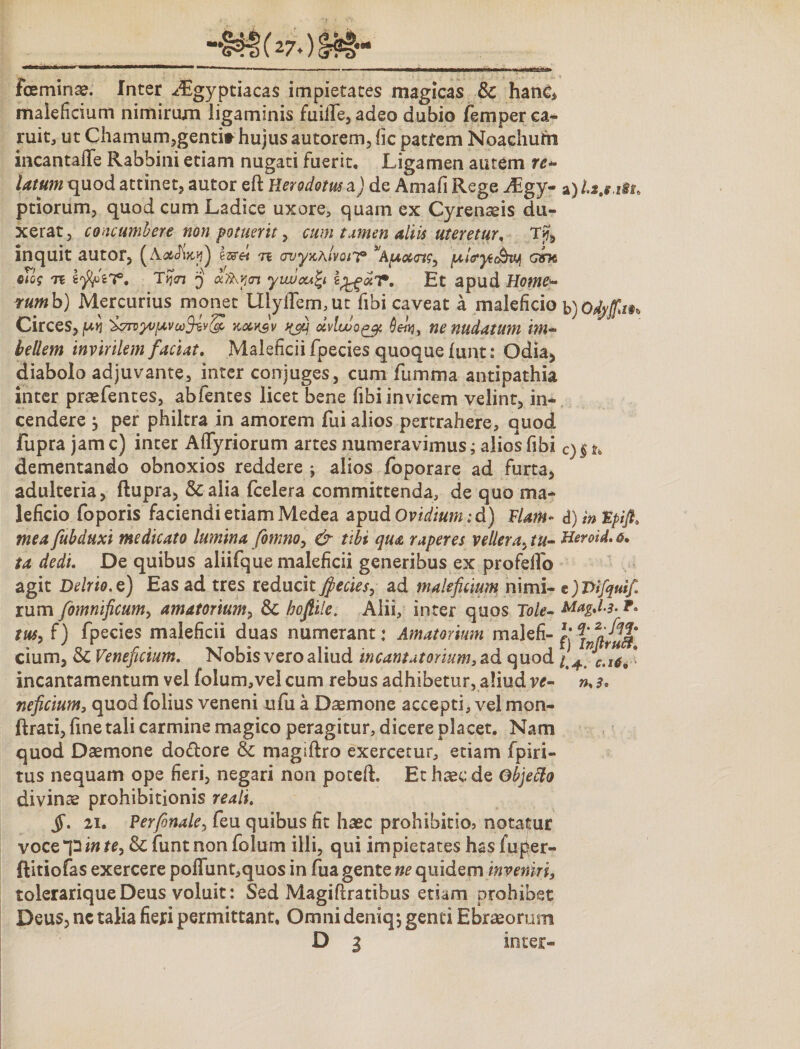 iceminae. Inter -^gyptiacas impietates magicas &amp; hanc* maleficium nimirum ligaminis fuiflfe, adeo dubio femper ca- ruit, ut Chamum,genti* hujus autorem, fic patrem Noachum incantafTe Rabbini etiam nugati fuerit. Ligamen autem ref¬ latum quod attinet, autor eft Herodotus i) de Amafi Rege Aegy¬ ptiorum, quod cum Ladice uxore, quam ex Cyrenaeis du¬ xerat , concumbere non potuerit, cum tamen aliis uteretur, Tjj> inquit autor, n avyxhivQiY ^Apcoccrts, fA,l<ryt&amp;vj[ qjTe oTog Tc Tyjai q aflb.y<n yiwoufy tJgocT, Et apud Home- rumh) Mercurius monet UiyrtTem,ut fibi caveat a maleficio Circes, /uv ‘i^rvyvfavkocvJv t(j$ dvlwo^g. Qenj, ne nudatum im¬ bellem invirilem faciat. Maleficii fpecies quoque fiint: Odia, diabolo adjuvante, inter conjuges, cum fumma antipathia inter praefentes, abfentes licet bene fibi invicem velint, in¬ cendere j per philtra in amorem Tui alios pertrahere, quod fupra jam c) inter Artyriorum artes numeravimus; alios fibi dementando obnoxios reddere ; alios foporare ad furta, adulteria, ftupra, Scalia fcelera committenda, de quo ma¬ leficio foporis faciendi etiam Medea apud Ovidium id) Flam¬ mea fubduxi medicato lumina fomno, &amp; tibi qua raperes vellera, tu¬ ta dedi. De quibus aliifque maleficii generibus ex proferto agit Delrio. e) Eas ad tres reducit Jfiecies, ad maleficium nimi¬ rum fomnificum, amatorium, &amp; boftile. Alii, inter quos Tole- tus, f) fpecies maleficii duas numerant: Amatorium malefi¬ cium, &amp; Veneficium. Nobis vero aliud in c amatorium, ad quod incantamentum vel folum,velcum rebus adhibetur, aliud ve¬ neficium, quod folius veneni ufu a Daemone accepti, vel mon- ftrati, fine tali carmine magico peragitur, dicere placet. Nam quod Daemone do&amp;ore &amp; magiftro exercetur, etiam fpiri- tus nequam ope fieri, negari non potefh Et haec de Gbjefto divinae prohibitionis reali. $. 21. Perfinale, feu quibus fit haec prohibitio3 notatur voce p in te, &amp; fiint non folum illi, qui impietates has fuper- ftitiofas exercere poffunt,quos in fua gente ne quidem inveniri, tolerarique Deus voluit: Sed Magifiratibus etiam prohibet Deus, ne talia fieri permittant, Omni deniq-, genti Ebraeorum D i inter- b) Odyffa c)§i> d) in Fptft* Heroid. 6• e ) Vifquif. Mag.l-3- l. q* 2' fi^^$a f) InflruB. /.4. c.164 ' n>3»