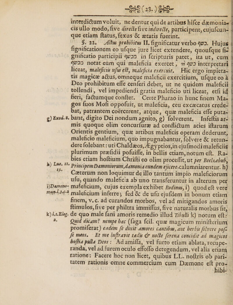 interdi&amp;um voluit, ne dentur qui de artibus hiTce daemonia¬ cis ullo modo, five directe [\vq indirebiCy participent, cujufcun- que etiam flatus, fexus &amp; aetatis fuerint. §. 22. Jxtus prohibitus II. fignificatur verbo cpx Hujus I fignificationem eo ufque jure licet extendere, quoufque fi- gnificatio participii in feripturis patet, ita ut, cum || fipiu notat eum qui maleficia exercet, to cps interpretari liceat, maleficiis ufus fi?, maleficia exercuit. Hic ergo impieta¬ tis magicae aCtus, omneque maleficii exercitium, ufque eo a Deo prohibitum elTe cenferi debet, ut ne quidem maleficii tollendi, vel impediendi gratia maleficio uti liceat, etfi ici fieri, fa&amp;umque conflet. Certe Pharao in hunc finem Ma¬ gos fuos Mofi oppofuit, ut maleficia, ceu excaecacus crede¬ bat, patrantem coercerent, atque, quae maleficia efle puta- g) 8. bant, digito Dei nondum agnito, g) folverent. Infeftis ar¬ mis quoque olim concurfurae ad conflictum acies iftarum Orientis gentium, quae artibus maleficis operam dederunt, maleficio maleficium, quo impugnabantur, folvere &amp; retun¬ dere folebant: uti Chaldaeos,^Egyptios,inejufmodimaleficiis i plurimum praefidii pofuiffe, in bellis etiam, notum eft. Ra- . bies etiam hoflium Chrifti eo olim procellit, ut per Beelz»ebub&gt; k) Lu/llu Principem D&lt;zmoniorum,dmoma eundem ejicere,calumniarentur, h) Caeterum non loquimur de illo tantum impio maleficiorum ufu, quando maleficia ab uno transferuntur in alterum per ipsmono- maleficium, cujus exempla exhibet Eodinus, i) quod efl vere manduca maleficium inferre fed &amp; de ufu ejufdem in bonum etiam finem, v.c. ad curandos morbos, vel ad mitigandos amoris ftimulos,five per philtra immiffus, five naturalis morbus fit, k)luBUg. de quo male fani amoris remedio illud Tibulli k) notum efl: z' Quid dicam? nempe hac (faga fcil. quas magicum minifterium promiferat) eadem fe dixit amores cantibus, aut herbis folvere pofi fi meos. Et me lufirayit tadis &amp; nofte firena concidit ad magicos hoflia pulla Deos : Adamifla, vel furto etiam ablata, recupe¬ randa, vel ad furem oculo effoffo detegendum, vel alia etiam ratione: Facere hoc non licet, quibus LL. noftris ob pari¬ tatem rationis omne commercium cum Daemone efl pro- - hibi- \|