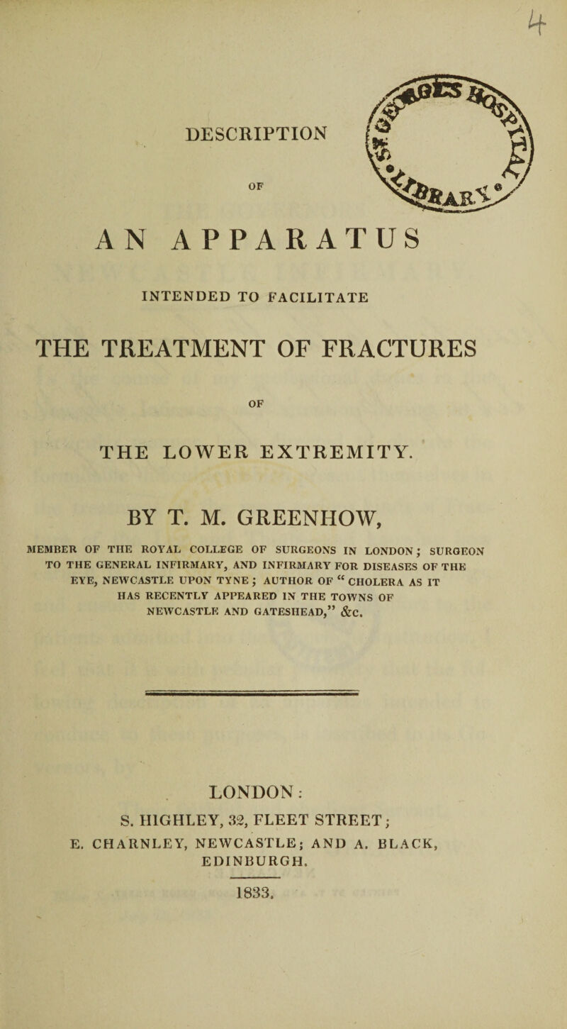 A N APPARATUS INTENDED TO FACILITATE THE TREATMENT OF FRACTURES OF THE LOWER EXTREMITY. BY T. M. GREENHOW, MEMBER OF THE ROYAL COLLEGE OF SURGEONS IN LONDON ; SURGEON TO THE GENERAL INFIRMARY, AND INFIRMARY FOR DISEASES OF THE EYE, NEWCASTLE UPON TYNE ; AUTHOR OF “ CHOLERA AS IT HAS RECENTLY APPEARED IN THE TOWNS OF NEWCASTLE AND GATESHEAD,” &C. LONDON. S. II1GHLEY, 32, FLEET STREET; E. CHARNLEY, NEWCASTLE; AND A. BLACK, EDINBURGH. 1833.