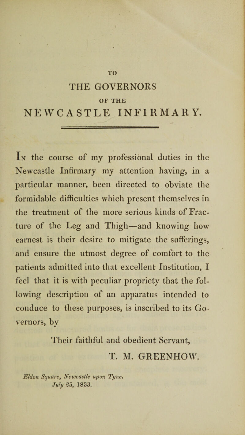 TO THE GOVERNORS OF THE NEWCASTLE INFIRMARY. In the course of my professional duties in the Newcastle Infirmary my attention having, in a particular manner, been directed to obviate the formidable difficulties which present themselves in the treatment of the more serious kinds of Frac¬ ture of the Leg and Thigh—and knowing how earnest is their desire to mitigate the sufferings, and ensure the utmost degree of comfort to the patients admitted into that excellent Institution, I feel that it is with peculiar propriety that the fol¬ lowing description of an apparatus intended to conduce to these purposes, is inscribed to its Go¬ vernors, by Their faithful and obedient Servant, T. M. GREENHOW. Eldon Square, Neiucastle upon Tyne, July 25, 1833.