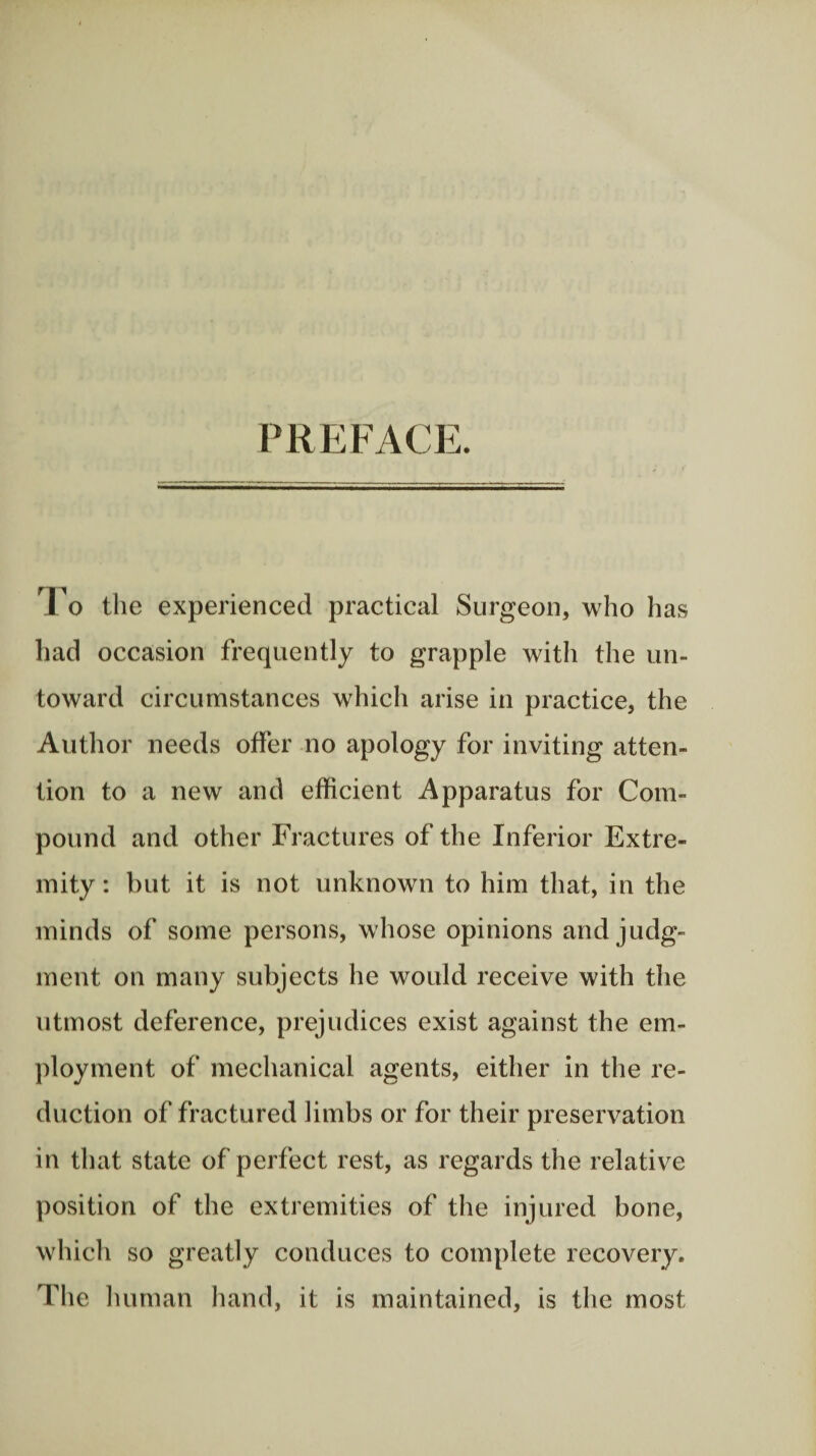 PREFACE. To the experienced practical Surgeon, who has had occasion frequently to grapple with the un¬ toward circumstances which arise in practice, the Author needs offer no apology for inviting atten¬ tion to a new and efficient Apparatus for Com¬ pound and other Fractures of the Inferior Extre¬ mity : but it is not unknown to him that, in the minds of some persons, whose opinions and judg¬ ment on many subjects he would receive with the utmost deference, prejudices exist against the em¬ ployment of mechanical agents, either in the re¬ duction of fractured limbs or for their preservation in that state of perfect rest, as regards the relative position of the extremities of the injured bone, which so greatly conduces to complete recovery. The human hand, it is maintained, is the most