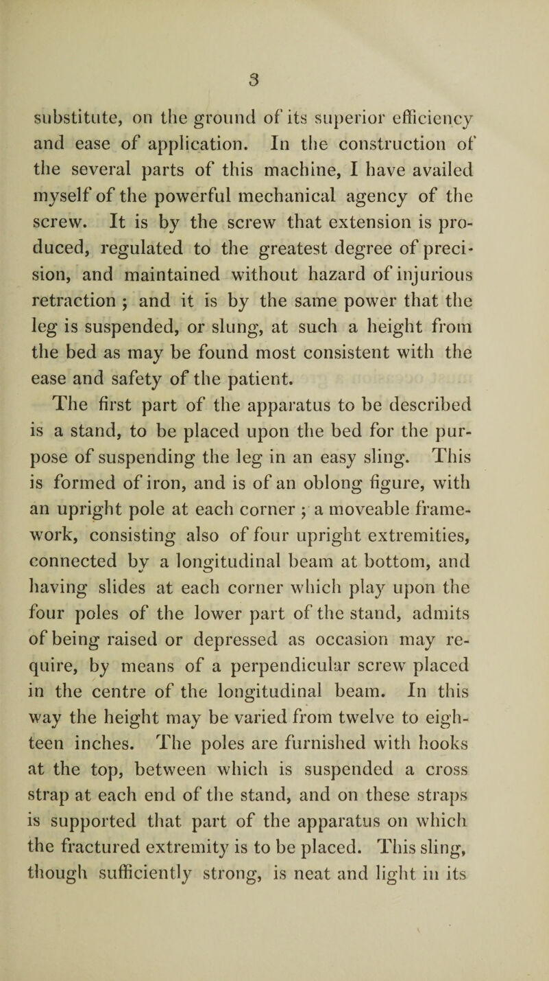 substitute, on the ground of its superior efficiency and ease of application. In the construction of the several parts of this machine, I have availed myself of the powerful mechanical agency of the screw. It is by the screw that extension is pro¬ duced, regulated to the greatest degree of preci¬ sion, and maintained without hazard of injurious retraction ; and it is by the same power that the leg is suspended, or slung, at such a height from the bed as may be found most consistent with the ease and safety of the patient. The first part of the apparatus to be described is a stand, to be placed upon the bed for the pur¬ pose of suspending the leg in an easy sling. This is formed of iron, and is of an oblong figure, with an upright pole at each corner ; a moveable frame¬ work, consisting also of four upright extremities, connected bv a longitudinal beam at bottom, and having slides at each corner which play upon the four poles of the lower part of the stand, admits of being raised or depressed as occasion may re¬ quire, by means of a perpendicular screw placed in the centre of the longitudinal beam. In this way the height may be varied from twelve to eigh¬ teen inches. The poles are furnished with hooks at the top, between which is suspended a cross strap at each end of the stand, and on these straps is supported that part of the apparatus on which the fractured extremity is to be placed. This sling, though sufficiently strong, is neat and light in its