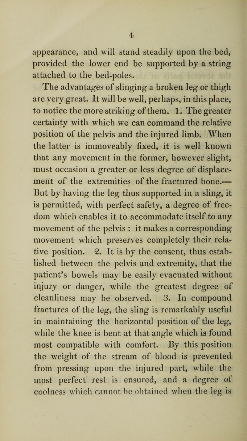 appearance, and will stand steadily upon the bed, provided the lower end be supported by a string attached to the bed-poles. The advantages of slinging a broken leg or thigh are very great. It will be well, perhaps, in this place, to notice the more striking of them. 1. The greater certainty with which we can command the relative position of the pelvis and the injured limb. When the latter is immoveably fixed, it is well known that any movement in the former, however slight, must occasion a greater or less degree of displace¬ ment of the extremities of the fractured bone.— But by having the leg thus supported in a sling, it is permitted, with perfect safety, a degree of free¬ dom which enables it to accommodate itself to any movement of the pelvis : it makes a corresponding movement which preserves completely their rela¬ tive position. 2. It is by the consent, thus estab¬ lished between the pelvis and extremity, that the patient’s bowels may be easily evacuated without injury or danger, while the greatest degree of cleanliness may be observed. 3. In compound fractures of the leg, the sling is remarkably useful in maintaining the horizontal position of the leg, while the knee is bent at that angle which is found most compatible with comfort. By this position the weight of the stream of blood is prevented from pressing upon the injured part, while the most perfect rest is ensured, and a degree of coolness which cannot be obtained when the leg is