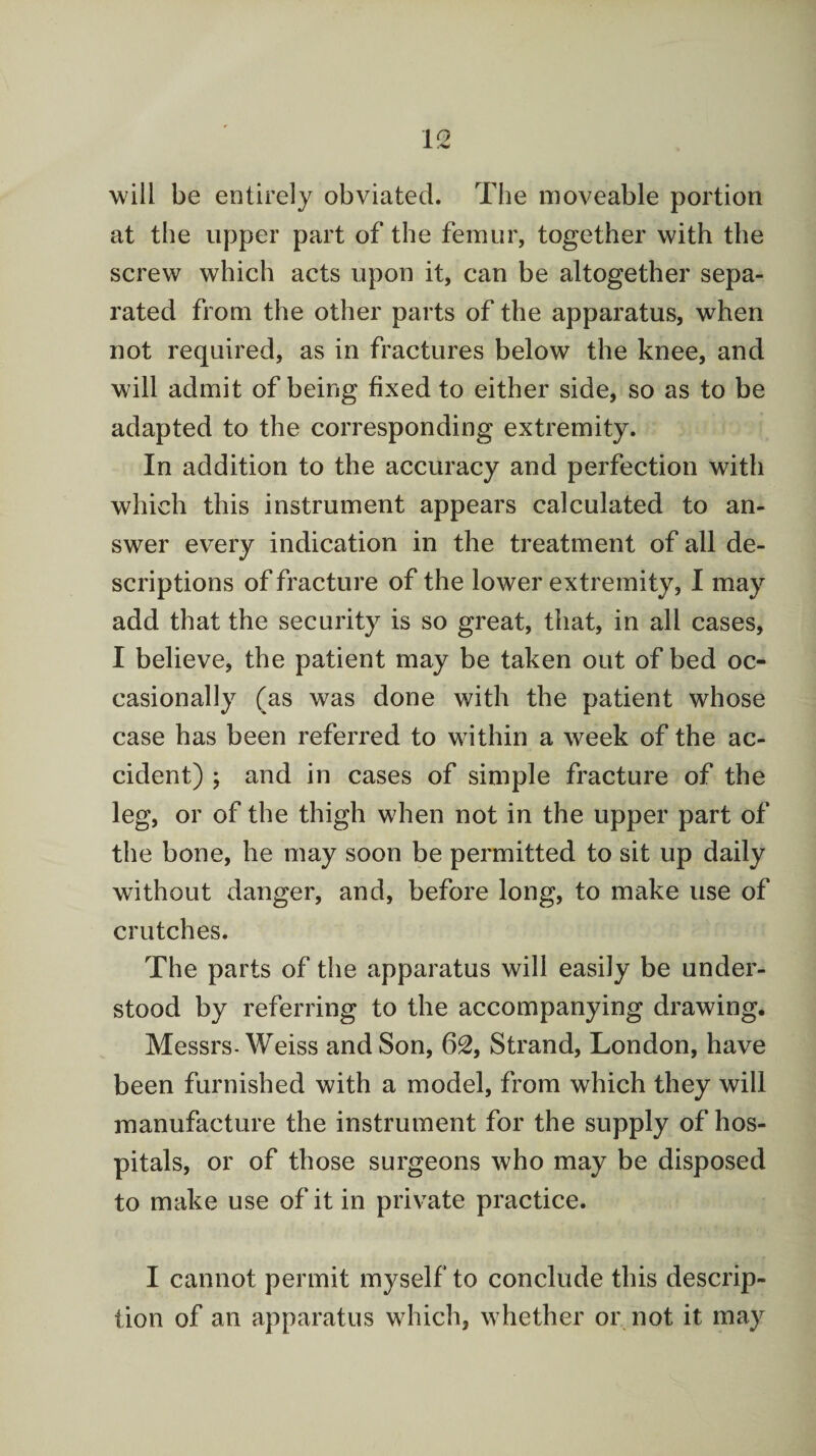 will be entirely obviated. The moveable portion at the upper part of the femur, together with the screw which acts upon it, can be altogether sepa¬ rated from the other parts of the apparatus, when not required, as in fractures below the knee, and will admit of being fixed to either side, so as to be adapted to the corresponding extremity. In addition to the accuracy and perfection with which this instrument appears calculated to an¬ swer every indication in the treatment of all de¬ scriptions of fracture of the lower extremity, I may add that the security is so great, that, in all cases, I believe, the patient may be taken out of bed oc¬ casionally (as was done with the patient whose case has been referred to within a week of the ac¬ cident) ; and in cases of simple fracture of the leg, or of the thigh when not in the upper part of the bone, he may soon be permitted to sit up daily without danger, and, before long, to make use of crutches. The parts of the apparatus will easily be under¬ stood by referring to the accompanying drawing. Messrs-Weiss and Son, 62, Strand, London, have been furnished with a model, from which they will manufacture the instrument for the supply of hos¬ pitals, or of those surgeons who may be disposed to make use of it in private practice. I cannot permit myself to conclude this descrip¬ tion of an apparatus which, whether or not it may