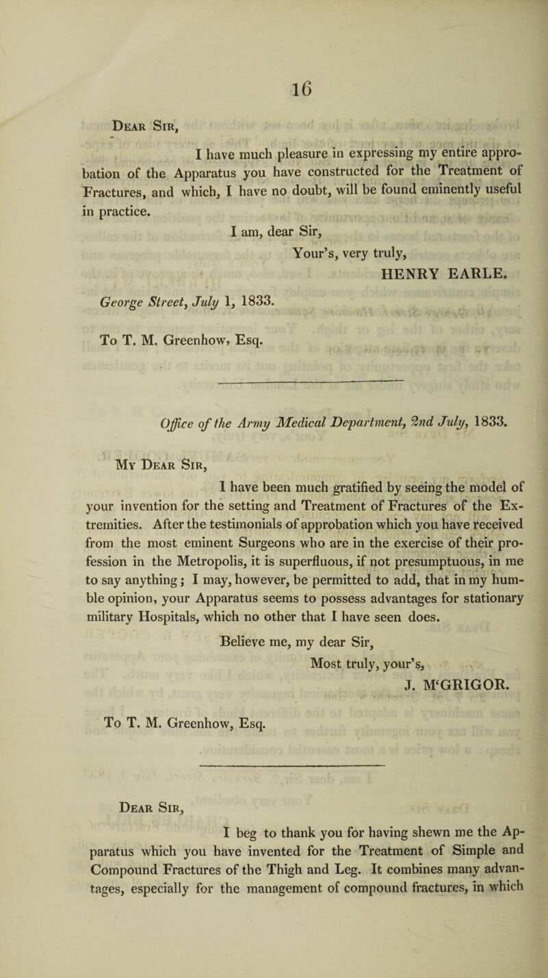 Dear Sir, I have much pleasure in expressing my entire appro¬ bation of the Apparatus you have constructed for the Treatment of Fractures, and which, I have no doubt, will be found eminently useful in practice. I am, dear Sir, Your’s, very truly, HENRY EARLE. George Street, July 1, 1833. To T. M. Greenhow, Esq. Office of the Army Medical Department, 2nd July, 1833. My Dear Sir, 1 have been much gratified by seeing the model of your invention for the setting and Treatment of Fractures of the Ex¬ tremities. After the testimonials of approbation which you have received from the most eminent Surgeons who are in the exercise of their pro¬ fession in the Metropolis, it is superfluous, if not presumptuous, in me to say anything; I may, however, be permitted to add, that in my hum¬ ble opinion, your Apparatus seems to possess advantages for stationary military Hospitals, which no other that I have seen does. Believe me, my dear Sir, Most truly, your’s, J. M‘GRIGOR. To T. M. Greenhow, Esq. Dear Sir, I beg to thank you for having shewn me the Ap¬ paratus which you have invented for the Treatment of Simple and Compound Fractures of the Thigh and Leg. It combines many advan¬ tages, especially for the management of compound fractures, in which