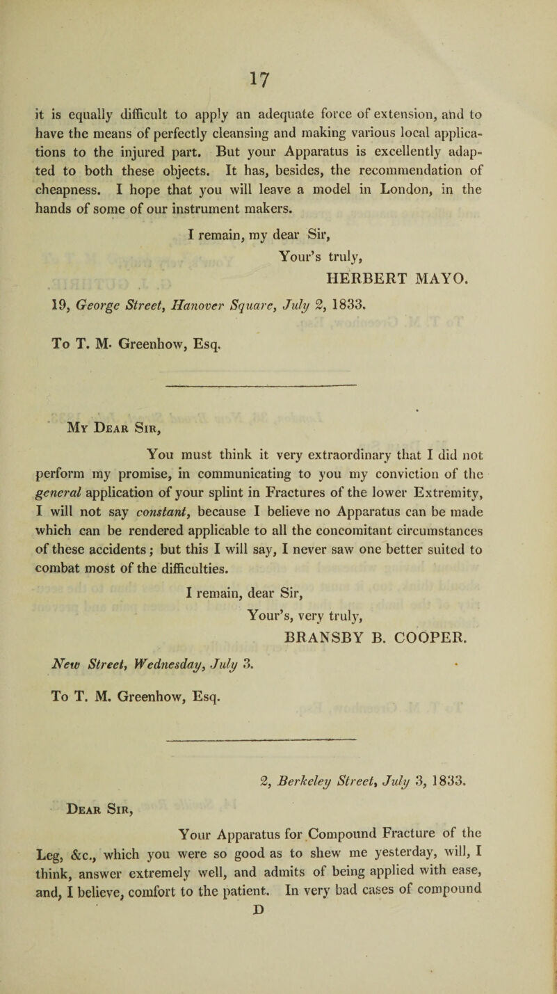 it is equally difficult to apply an adequate force of extension, and to have the means of perfectly cleansing and making various local applica¬ tions to the injured part. But your Apparatus is excellently adap¬ ted to both these objects. It has, besides, the recommendation of cheapness. I hope that you will leave a model in London, in the hands of some of our instrument makers. I remain, my dear Sir, Your’s truly, HERBERT MAYO. 19, George Street, Hanover Square, July 2, 1833. To T. M- Greenhow, Esq. My Dear Sir, You must think it very extraordinary that I did not perform my promise, in communicating to you my conviction of the general application of your splint in Fractures of the lower Extremity, I will not say constant, because I believe no Apparatus can be made which can be rendered applicable to all the concomitant circumstances of these accidents; but this I will say, I never saw one better suited to combat most of the difficulties. I remain, dear Sir, Your’s, very truly, BRANSBY B. COOPER. New Street, Wednesday, July 3. To T. M. Greenhow, Esq. 2, Berkeley Street, July 3, 1833. Dear Sir, Your Apparatus for Compound Fracture of the Leg, &c., which you were so good as to shew me yesterday, will, I think, answer extremely well, and admits of being applied with ease, and, I believe, comfort to the patient. In very bad cases of compound D