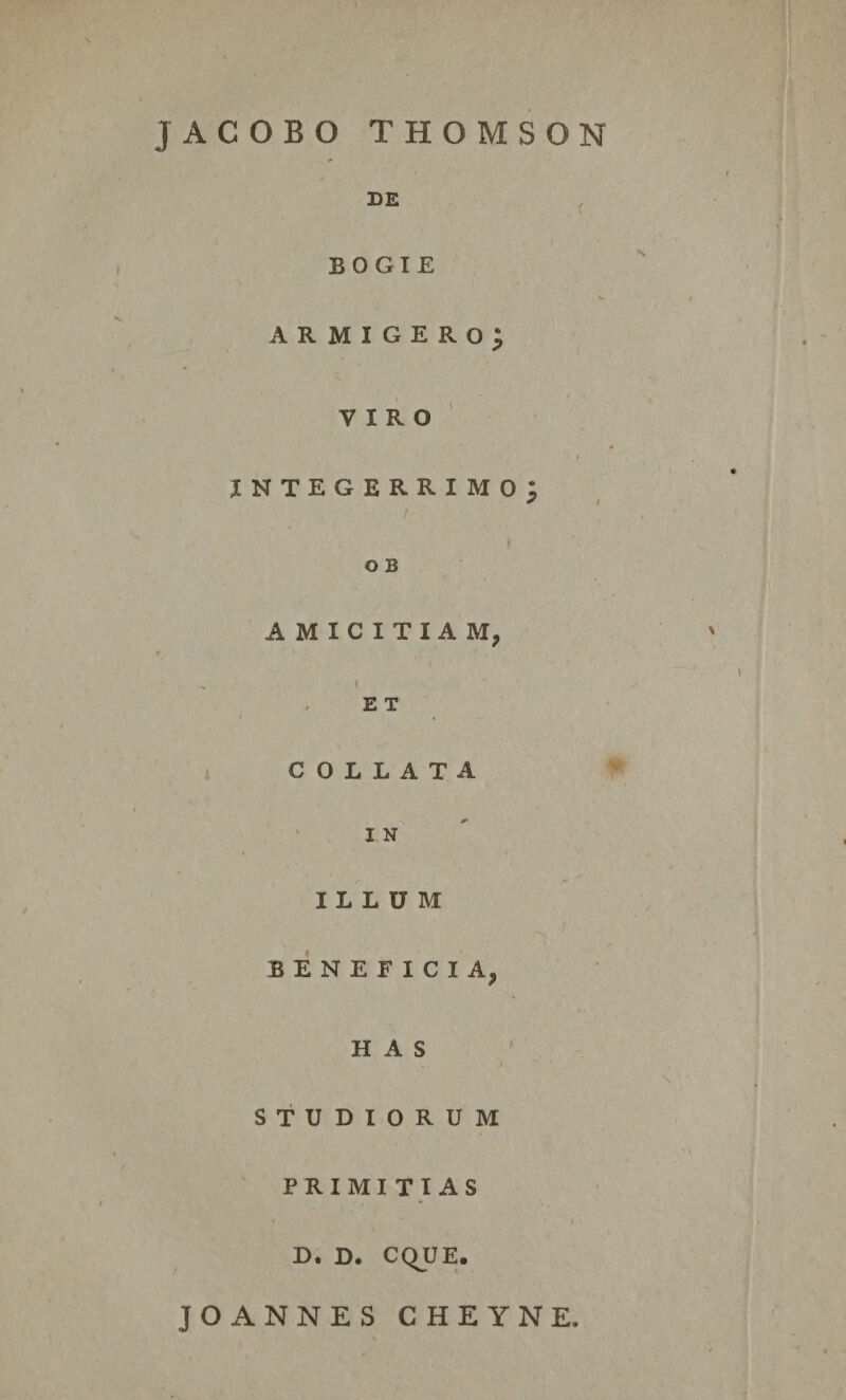 jACOBO THOMSON DE BOGIE armigero; VIRO * I- integerrimo; O B AMICITIAM, „ l E T € O L L A T A I N ILLUM BENEFICIA, HAS , i STUDIORUM PRIMITIAS . * • * , D. D. CQUE. JOANNES CHEYNE,