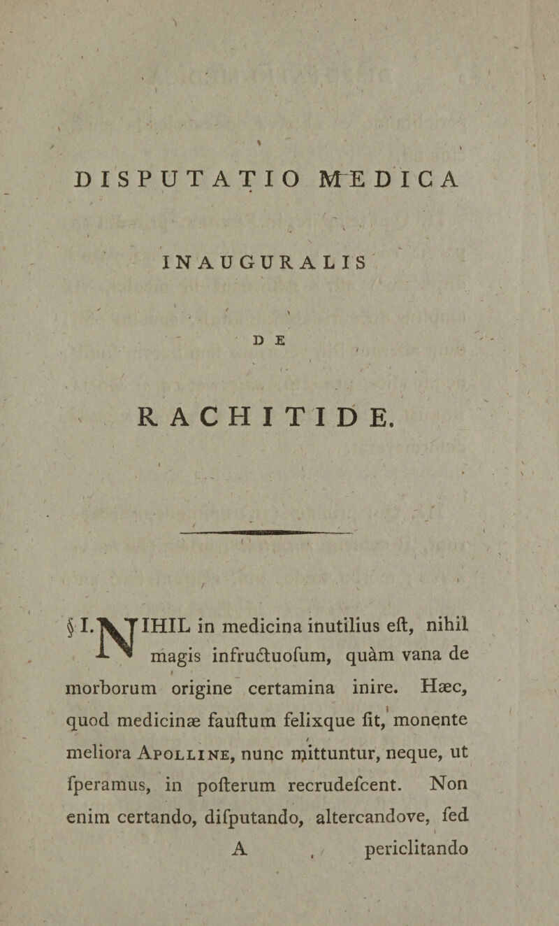 ' ■ I w . I ' T * i ' “ \ % DISPUTATIO ME DICA * \ 1 \ \ INAUGURALIS . \  * » D E / , • _ s 1 •  ' /' • ‘ RACHITIDE. ^LXTIHIL in medicina inutilius eft, nihil -*■ ™ magis infrudtuofum, quam vana de l _ v morborum origine certamina inire. Haec, quod medicinae fauftum felixque fit, monente i meliora Apolline, nunc rpittuntur, neque, ut fperamus, in pofterum recrudefcent. Non enim certando, difputando, altercandove, fed i A , periclitando