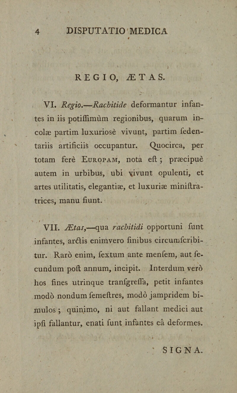 1 4 DISPUTATIO MEDICA ' i t - ' • • • ; i • * t REGIO, iETAS, VI. Regio.—Rachitide deformantur infan¬ tes in iis potiffimum regionibus, quarum in- colas partim luxuriose vivunt, partim feden- / : * » tariis artificiis occupantur. Quocirca, per totam fere Europam, nota eft; praecipue autem in urbibus, ubi \fivunt opulenti, et artes utilitatis, elegantiae, et luxuriae miniftra- trices, manu fiunt. \ \ &gt; . • ~ v a VII. JEtas,—qua rachitidi opportuni funt # *■ infantes, ardlis enimvero finibus circumfcribi- tur. Raro enim, fextum ante menfem, aut fe- \ eundum poft annum, incipit. Interdum vero hos fines utrinque tranfgrefia, petit infantes modo nondum femeftres, modo jampridem bi¬ mulos ; quinimo, ni aut fallant medici aut ipfi fallantur, enati funt infantes ea deformes. SIGNA.