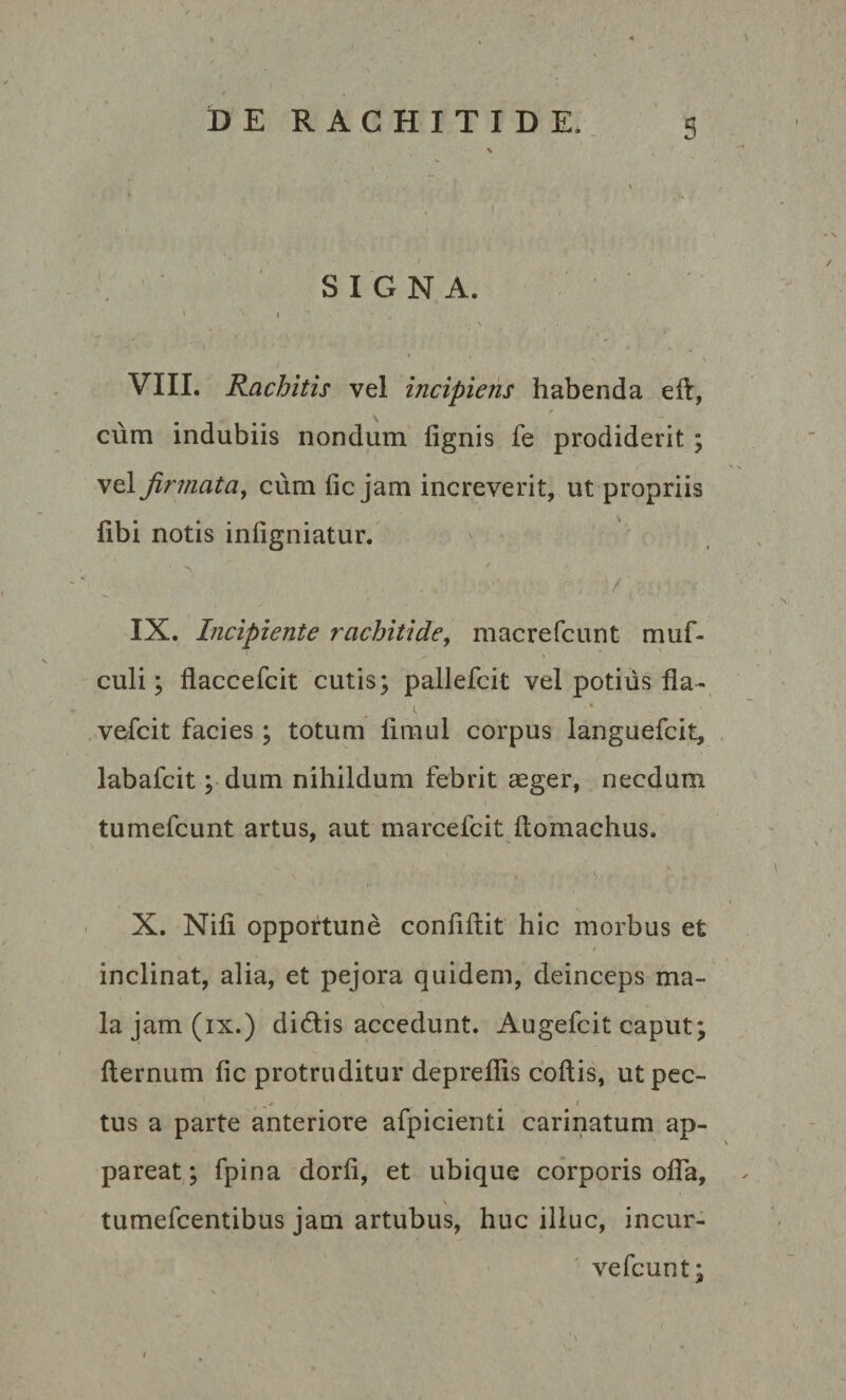 \ SIGNA. » I VIII. Rachitis vel incipiens habenda eft, cum indubiis nondum fignis fe prodiderit; vel firmata, cum fic jam increverit, ut propriis fibi notis infigniatur. ’ ~ '  . ’ ■ / IX. Incipiente rachitide, macrefcunt muf- ' -■ \ culi; flaccefcit cutis; pallefcit vel potius fla- vefcit facies; totum flmul corpus languefcit, labafcit; dum nihildum febrit aeger, necdum tumefcunt artus, aut marcefcit ftomachus. \ ' 1 X. Nili opportune conflftit hic morbus et * inclinat, alia, et pejora quidem, deinceps ma¬ la jam (ix.) didis accedunt. Augefcit caput; fternum fic protruditur depreflis coftis, utpec- tus a parte anteriore afpicienti carinatum ap¬ pareat; fpina dorfi, et ubique corporis ofla, V tumefcentibus jam artubus, huc illuc, incur¬ ve fcunt;