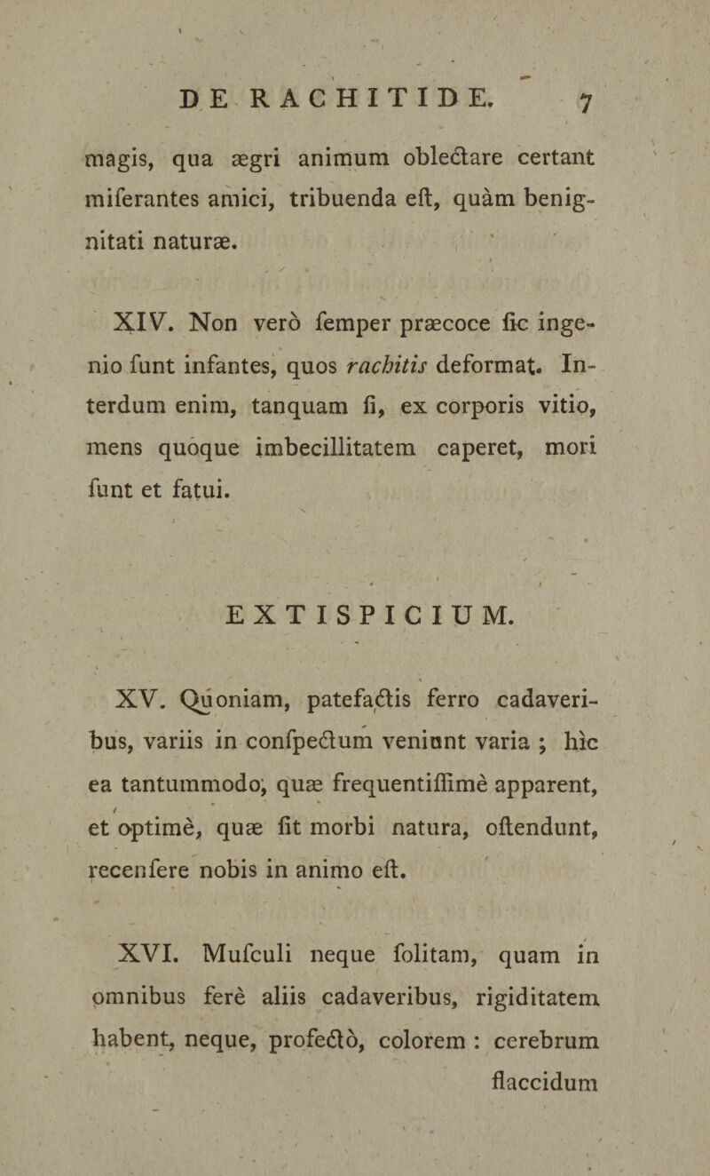 magis, qua aegri animum oble&amp;are certant miferantes amici, tribuenda eft, quam benig¬ nitati naturae. * XIV. Non vero femper praecoce ftc inge¬ nio funt infantes, quos rachitis deformat. In¬ terdum enim, tanquam fi, ex corporis vitio, mens quoque imbecillitatem caperet, mori funt et fatui. EXTISPICIUM. I * ' / ' ' . XV. Quoniam, patefa&amp;is ferro cadaveri¬ bus, variis in confpedlum veniunt varia ; hic ea tantummodo, quae frequentiflime apparent, et optime, quae fit morbi natura, oilendunt, recenfere nobis in animo eft. * XVI. Mufculi neque folitam, quam in omnibus fere aliis cadaveribus, rigiditatem habent, neque, profedto, colorem : cerebrum flaccidum