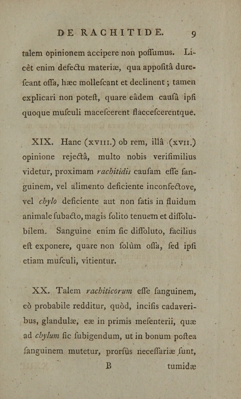 I , t talem opinionem accipere non poffumus. Li¬ cet enim defedtu materias, qua appofita dure- fcant offa, hasc mollefcant et declinent; tamen explicari non poteft, quare eadem caufa ipfi. quoque mufculi macefcerent flaccefcerentque. } t • ~- , ' x / . V ^. \ XIX. Hanc (xvm.) ob rem, illa (xvn.) opinione rejedta, multo nobis verifimilius videtur, proximam rachitidis caufam effe fan¬ guinem, vel alimento deficiente inconfed:ove, 1 . . ; ■' \ . - ^ vel chylo deficiente aut non fatis in fluidum animale fuba&amp;o, magis folito tenuem et diffolu- bilem. Sanguine enim fic diffoluto, facilius eft exponere, quare non folum offa, fed ipfi \ \ etiam mufculi, vitientur. ’ ? i ,A XX. Talem rachiticorum effe fanguinem, eo probabile redditur, quod, incifis cadaveri¬ bus, glandulas, e^e in primis mefenterii, quae ad chylum fic fubigendum, ut in bonum poftea fanguinem mutetur, prorfus neceffariae funt, t B tumidas