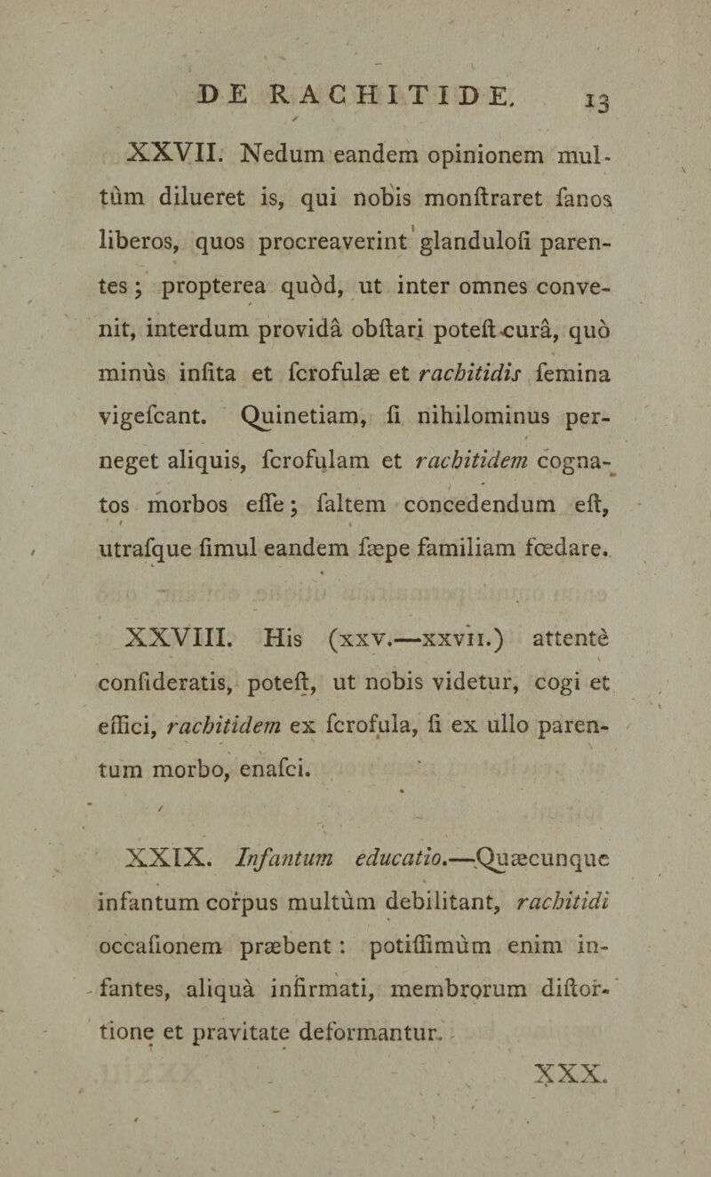 *3 XXVII. Nedum eandem opinionem mul¬ tum dilueret is, qui nobis monftraret fanos liberos, quos procreaverint glandulofi paren¬ tes ; propterea qubd, ut inter omnes conve¬ nit, interdum provida obftari poteftcura, quo minus infita et fcrofulae et rachitidis femina vigefcant. Quinetiam, fi nihilominus per- t neget aliquis, fcrofulam et rachitidem cogna¬ tos morbos effe; faltem concedendum eft, ' * % utrafque fimul eandem faepe familiam foedare, XXVIII. His (xxv.—xxvii.) attente s ' * v confideratis, poteft, ut nobis videtur, cogi et effici, rachitidem ex fcrofula, fi ex ullo paren- tum morbo, enafci. / XXIX. Infantum educatio.—Quaecunque infantum corpus multum debilitant, rachitidi occafionem praebent : potiffimum enim in- . \ fantes, aliqua infirmati, membrorum diftor- tione et pravitate deformantur. - XXX %