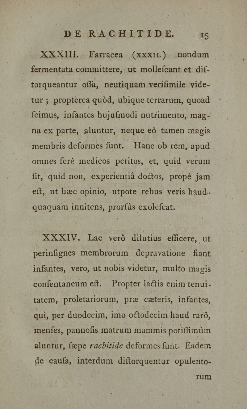 XXXIII. Farracea (xxxii.) nondum fermentata committere, ut mollefcant et dif~ torqueantur oflh, neutiquam verifimile vide¬ tur ; propterea quod, ubique terrarum, quoad . i ’ ' ' fcimus, infantes hujufmodi nutrimento, mag¬ na ex parte, aluntur, neque eo tamen magis membris deformes funt. Hanc ob rem, apud omnes fere medicos peritos, et, quid verum fit, quid non, experientia doctos, prope jam eft, ut haec opinio, utpote rebus veris haud** quaquam innitens, prorfus exolefcat. 0 * XXXIV. Lac vero dilutius efficere, ut perinfignes membrorum depravatione fiant \ . . ’ ; infantes, vero, ut nobis videtur, multo magis i confentaneum eft. Propter ladtis enim tenui¬ tatem, proletariorum, prae caeteris, infantes, i . - qui, per duodecim, imo odtodecim haud raro, menfes, pannofis matrum mammis potiffimum aluntur, faepe rachitide deformes funt- Eadem de caufa, interdum diftorquentur opulento- \ ruin