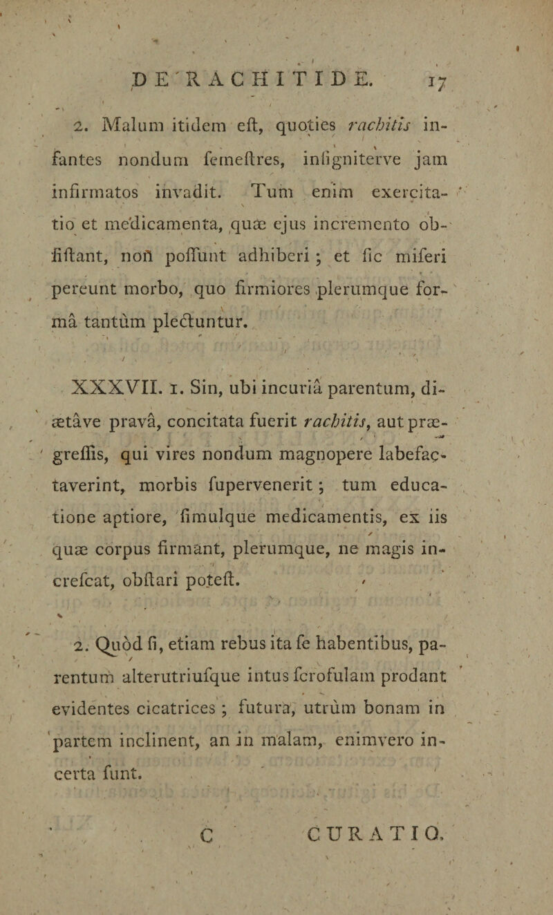 \ D E ' R A C H I T I D E. jj ** t- 2. Malum itidem eft, quoties rachitis in- fantes nondum ferneftres, infigniterve jam infirmatos invadit. Tum enim exercita- \ '' . ^ ’ t* tio et meclicamenta, quae ejus incremento ob- iiftant, nofi poliunt adhiberi; et fic miferi pereunt morbo, quo firmiores plerumque for¬ ma tantum pledluntur. • ' •’ 1 . / . ■ ■ ' ' / &gt; ■ ,. \ • / ■ , ' 7 \ - - . • XXXVII. i. Sin, ubi incuria parentum, di¬ aeta ve prava, concitata fuerit rachitis, aut prae- greffis, qui vires nondum magnopere labefac¬ taverint, morbis fupervenerit; tum educa- i tione aptiore, fimulque medicamentis, ex iis / -V i,- / quae corpus firmant, plerumque, ne magis in- • J ' ' . . . crefcat, obflari pote fi:. &gt;. . &lt; V / 2. Quod fi, etiam rebus ita fe habentibus, pa¬ rentum alterutriufque intus fcrofulam prodant evidentes cicatrices; futura, utrum bonam in partem inclinent, an in malam, enimvero in- certa funt. CURATI O, C