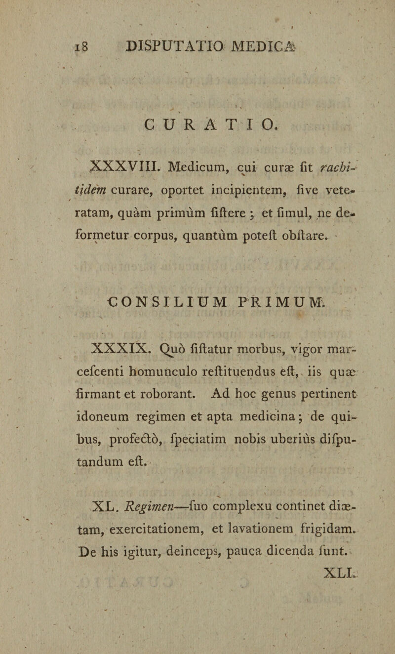 CURATIO. XXXVIII. Medicum, cui curae fit rachi- tidem curare, oportet incipientem, live vete¬ ratam, quam primum fiftere ; et fimul, ne de¬ formetur corpus, quantum poteft obftare. CONSILIUM PRIMUM. , - ' XXXIX. Quo fiftatur morbus, vigor mar- cefcenti homunculo reflituendus eft, iis quae &gt; ... firmant et roborant. Ad hoc genus pertinent idoneum regimen et apta medicina; de qui¬ bus, profedto, fpeciatim nobis uberius difpu- tandum eft. ** * XL. Regimen—fuo complexu continet diae¬ tam, exercitationem, et lavationem frigidam. De his igitur, deinceps, pauca dicenda funt. XLL