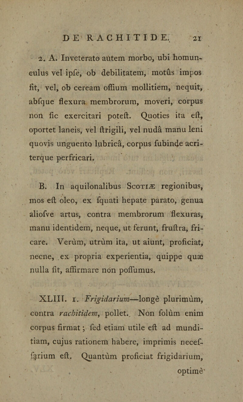 ‘/ ' '. ■ - DE' RACHITIDE, 31 2. A. Inveterato autem morbo, ubi homun- . r 1 * • S culus vel ipfe, ob debilitatem, motus impos iit, vel, ob ceream oilium mollitiem, nequit, abfque flexura membrorum, moveri, corpus nort. fic exercitari poteft. Quoties ita eft, oportet laneis, vel ftrigili, yel nuda manu leni quovis unguento lubrica, corpus fubinde acri- terque perfricari. • •# * , . * I r * ’ ' * * • r * r J ’ ' ' • , I B. In aquilonalibus Scotiae regionibus, t i * . mos eft oleo, ex fquati hepate parato, genua aliofve artus, contra membrorum flexuras, * * ' manu identidem, neque, ut ferunt, fruftra, fri- • ' . . v / care. Verum, utrum ita, ut aiunt, proficiat, necne, ex propria experientia, quippe quae nulla fit, affirmare non poflumus. - ... XLIII. 1. Frigidarium—longe plurimum, contra rachitidem, pollet.. Non folum enim corpus firmat; fed etiam utile eft ad mundi- tiam, cujus rationem habere, imprimis necef- fgrium eft. Quantum proficiat frigidarium, . « optime'