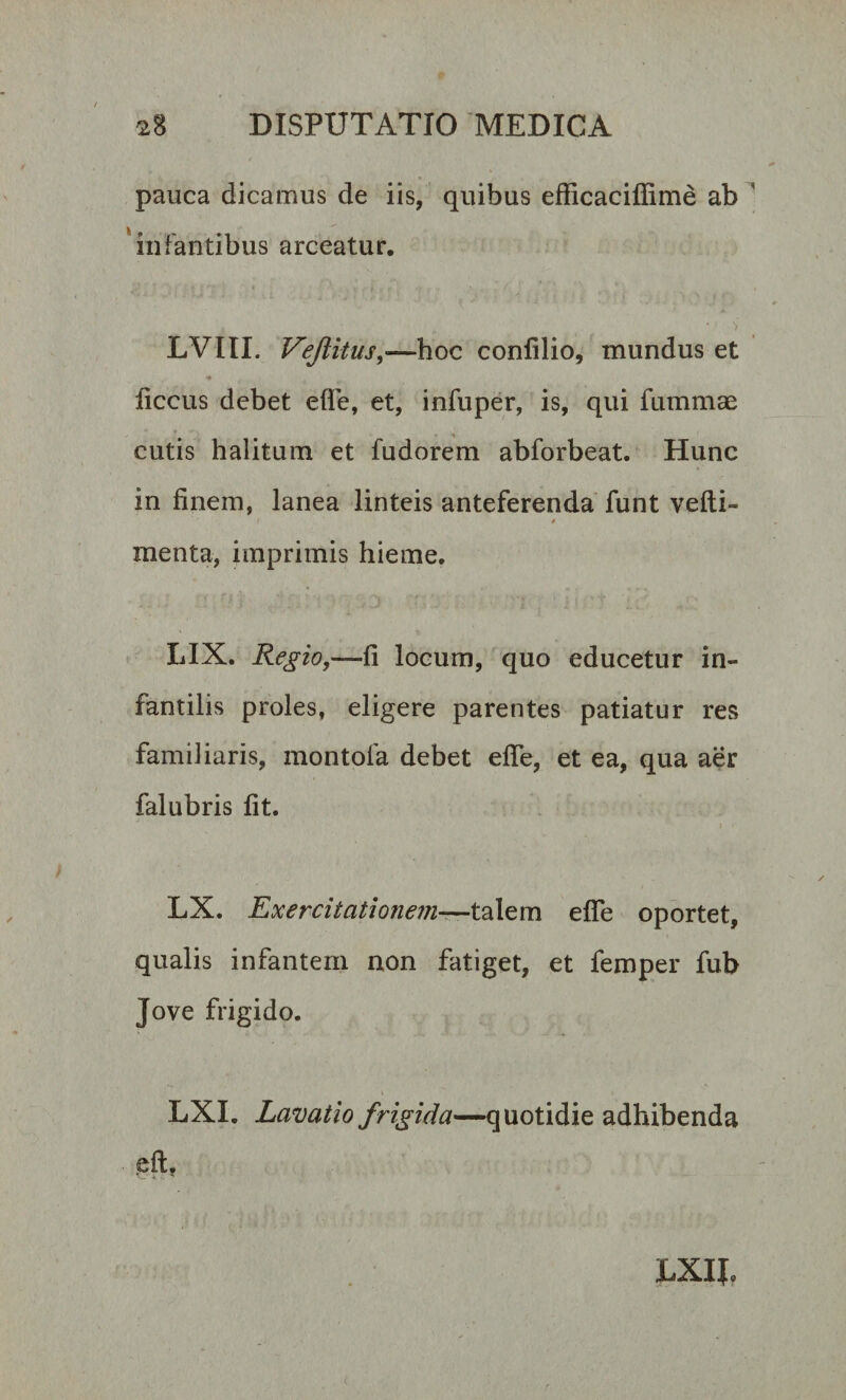 pauca dicamus de iis, quibus efficaciflime ab infantibus arceatur. • &gt; LVIII. Vejlitus,—hoc confilio, mundus et ficcus debet efle, et, infuper, is, qui fummae cutis halitum et fudorem abforbeat. Hunc in finem, lanea linteis anteferenda funt velli- ,/ * menta, imprimis hieme. LIX. Regio,—fi locum, quo educetur in¬ fantilis proles, eligere parentes patiatur res familiaris, montofa debet efle, et ea, qua aer falubris fit. i • LX. Exercitationem—talem efle oportet, qualis infantem non fatiget, et femper fub Jove frigido. LXI. Lavatio frigida—quotidie adhibenda eft? LXIJ,