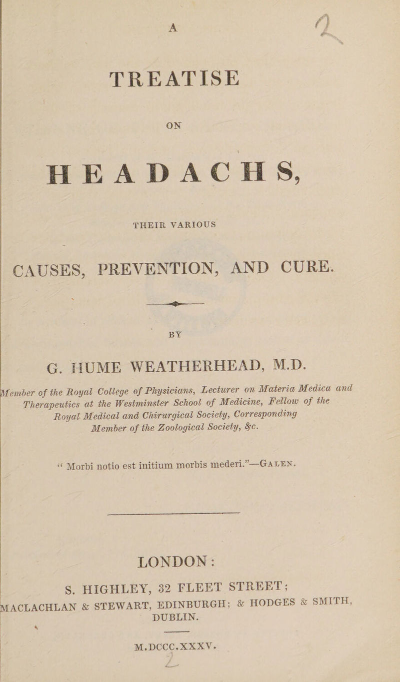 A TREATISE ON H E A D A C H S, THEIR VARIOUS CAUSES, PREVENTION, AND CURE. BY G. HUME WEATHERHEAD, M.D. Member of the Royal College of Physicians, Lecturer on Materia Medica and Therapeutics at the Westminster School of Medicine, Fellow of the Royal Medical and Chirurgical Society, Corresponding Member of the Zoological Society, fyc. “ Morbi notio est initium morbis mederi.”—Galen. LONDON: S. HIGHLEY, 32 FLEET STREET; MACLACHLAN & STEWART, EDINBURGH; & HODGES & SMITH, DUBLIN. M.DCCC.XXXV. :L