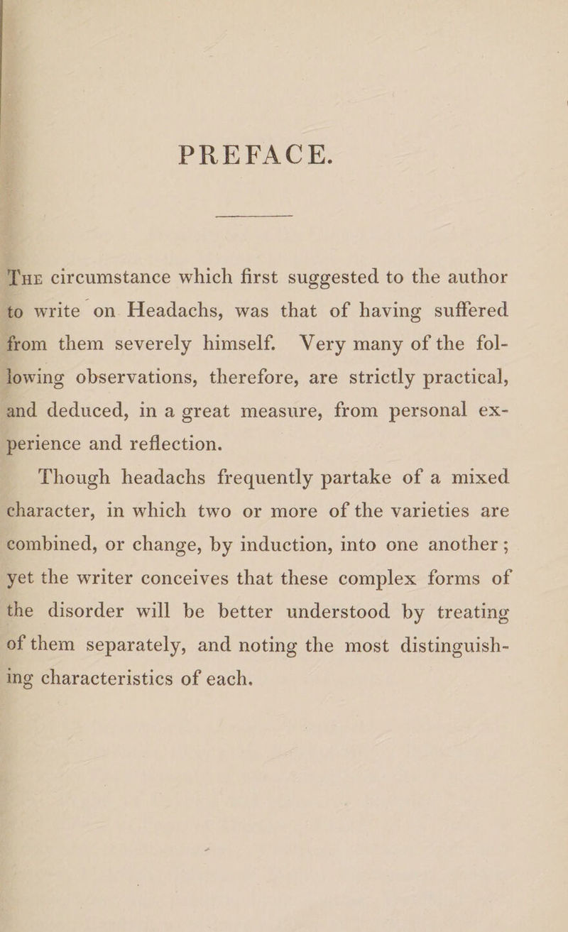 PREFACE. The circumstance which first suggested to the author to write on Headachs, was that of having suffered from them severely himself. Very many of the fol¬ lowing observations, therefore, are strictly practical, and deduced, in a great measure, from personal ex¬ perience and reflection. Though headachs frequently partake of a mixed character, in which two or more of the varieties are combined, or change, by induction, into one another; yet the writer conceives that these complex forms of the disorder will be better understood by treating of them separately, and noting the most distinguish¬ ing characteristics of each.