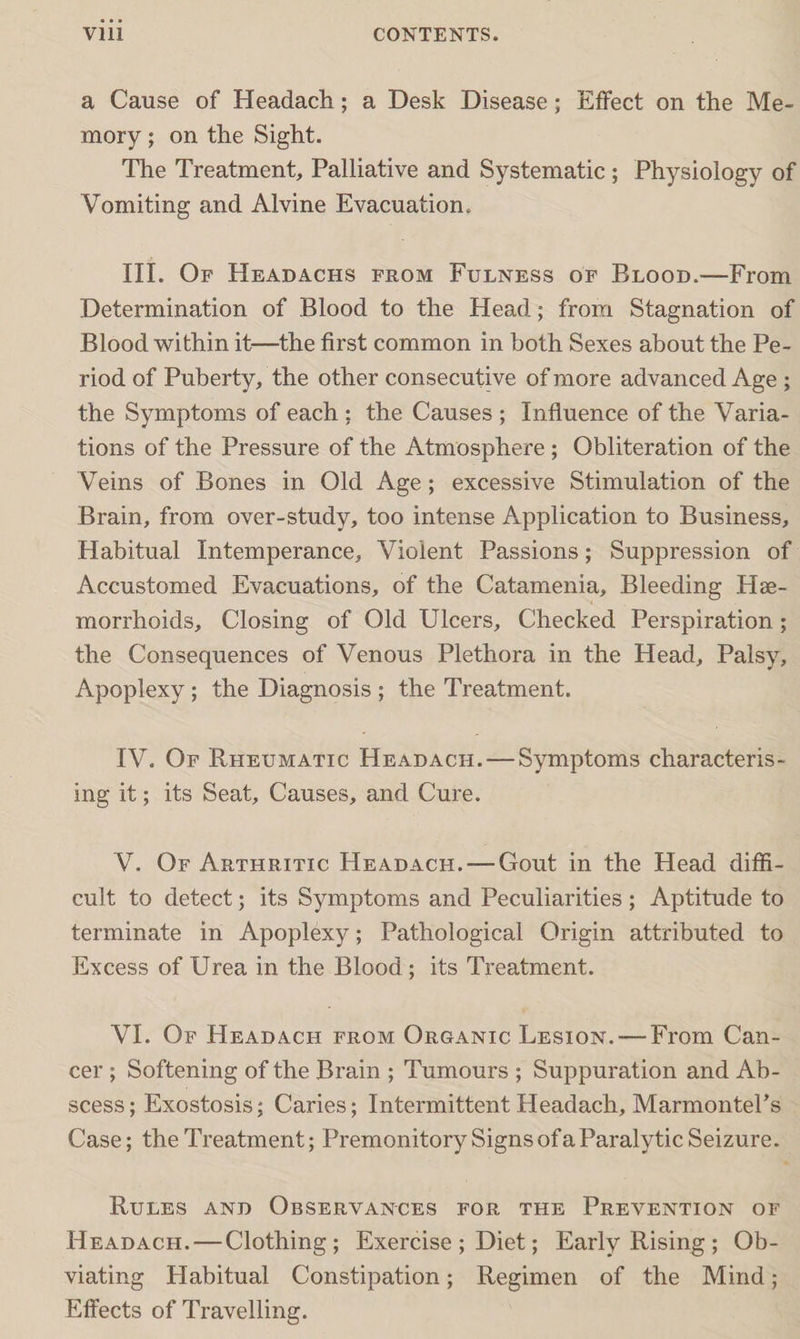a Cause of Headach; a Desk Disease; Effect on the Me¬ mory ; on the Sight. The Treatment, Palliative and Systematic; Physiology of Vomiting and Alvine Evacuation. III. Of Headachs from Fulness of Blood.—From Determination of Blood to the Head; from Stagnation of Blood within it—the first common in both Sexes about the Pe¬ riod of Puberty, the other consecutive of more advanced Age ; the Symptoms of each ; the Causes ; Influence of the Varia¬ tions of the Pressure of the Atmosphere ; Obliteration of the Veins of Bones in Old Age ; excessive Stimulation of the Brain, from over-study, too intense Application to Business, Habitual Intemperance, Violent Passions; Suppression of Accustomed Evacuations, of the Catamenia, Bleeding Hae¬ morrhoids, Closing of Old Ulcers, Checked Perspiration ; the Consequences of Venous Plethora in the Head, Palsy, Apoplexy ; the Diagnosis ; the Treatment. IV. Of Rheumatic Headach. — Symptoms characteris¬ ing it; its Seat, Causes, and Cure. V. Of Arthritic Headach. —Gout in the Head diffi¬ cult to detect; its Symptoms and Peculiarities ; Aptitude to terminate in Apoplexy; Pathological Origin attributed to Excess of Urea in the Blood ; its Treatment. VI. Of Headach from Organic Lesion. — From Can¬ cer ; Softening of the Brain ; Tumours ; Suppuration and Ab¬ scess ; Exostosis; Caries; Intermittent Headach, Marmontel’s Case; the Treatment; Premonitory Signs of a Paralytic Seizure. Rules and Observances for the Prevention of Headach. — Clothing; Exercise ; Diet; Early Rising ; Ob¬ viating Habitual Constipation; Regimen of the Mind; Effects of Travelling.