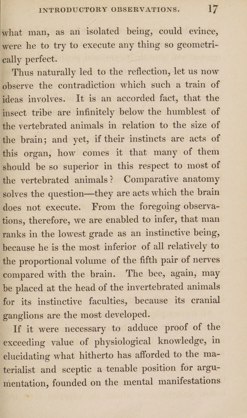 what maw, as an isolated beings could evince, were he to try to execute any thing so geometri¬ cally perfect. Thus naturally led to the reflection, let us now observe the contradiction which such a train of ideas involves. It is an accorded fact, that the insect tribe are infinitely below the humblest of the vertebrated animals in relation to the size of the brain; and yet, if their instincts are acts of this organ, how comes it that many of them should be so superior in this respect to most of the vertebrated animals? Comparative anatomy solves the question—they are acts which the brain does not execute. From the foregoing observa¬ tions, therefore, we are enabled to infer, that man ranks in the lowest grade as an instinctive being, because he is the most inferior of all relatively to the proportional volume of the fifth pair of nerves compared with the brain. The bee, again, may be placed at the head of the invertebrated animals for its instinctive faculties, because its cranial ganglions are the most developed. If it were necessary to adduce proof of the exceeding value of physiological knowledge, in elucidating what hitherto has afforded to the ma¬ terialist and sceptic a tenable position for argu¬ mentation, founded on the mental manifestations