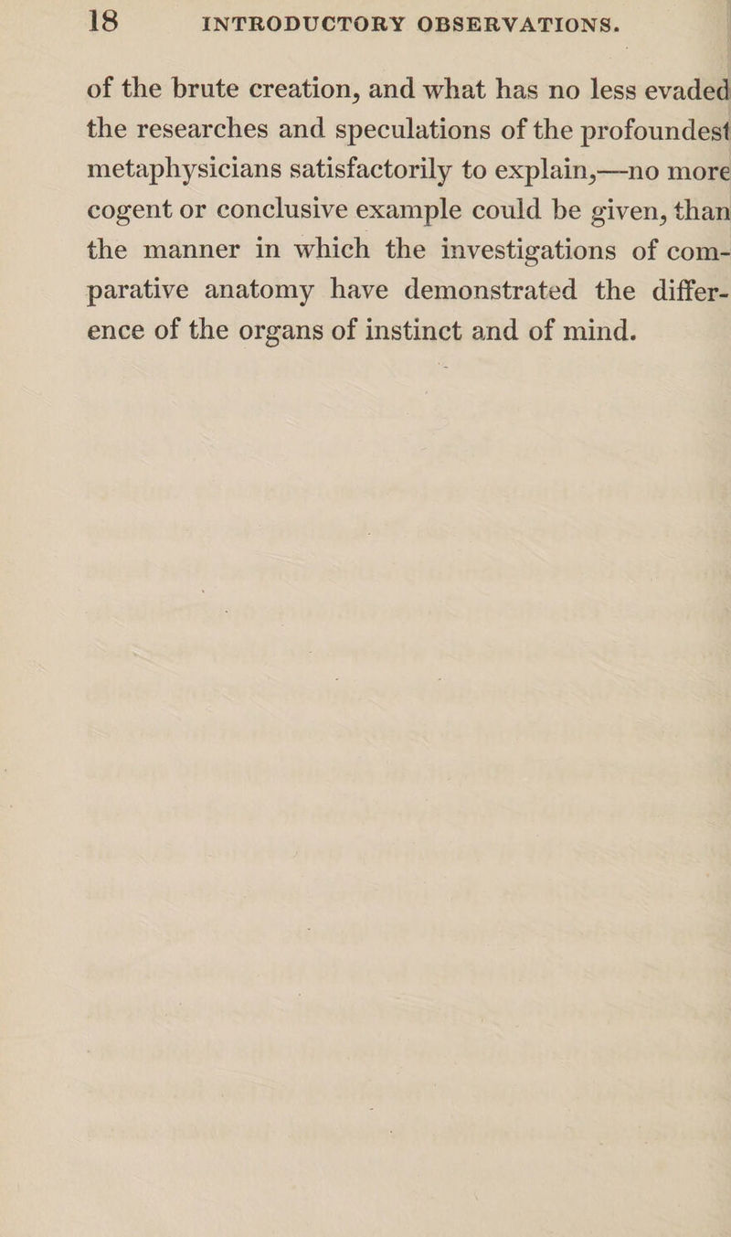 of the brute creation^ and what has no less evaded the researches and speculations of the profoundesl metaphysicians satisfactorily to explain,,—-no more cogent or conclusive example could be given., than the manner in which the investigations of com¬ parative anatomy have demonstrated the differ¬ ence of the organs of instinct and of mind.