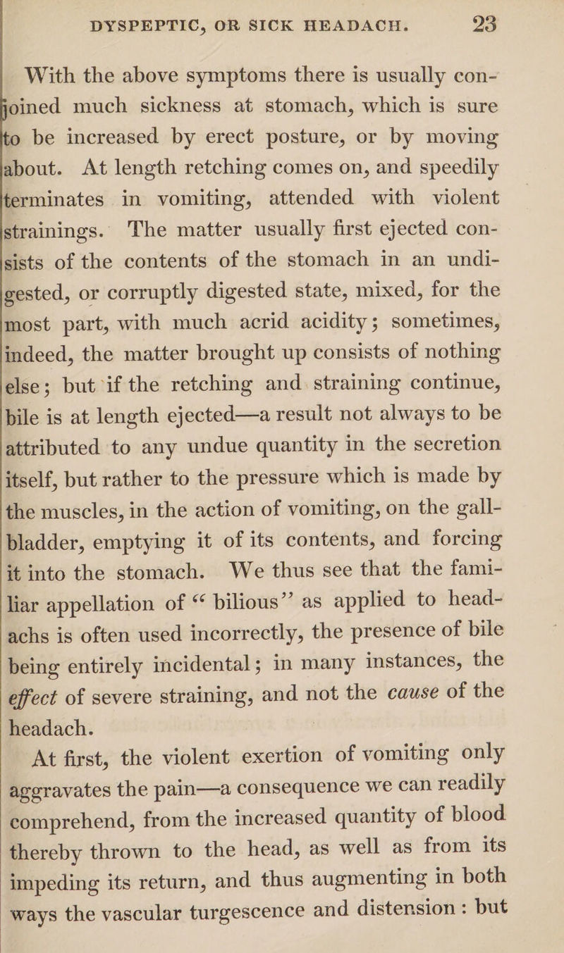 With the above symptoms there is usually con¬ joined much sickness at stomach; which is sure (to be increased by erect posture; or by moving jabout. At length retching comes oil; and speedily terminates in vomiting; attended with violent istrainings. The matter usually first ejected con¬ sists of the contents of the stomach in an undi- Igested; or corruptly digested state; mixed; for the most part; with much acrid acidity; sometimes; indeed; the matter brought up consists of nothing else; but if the retching and straining continue; bile is at length ejected—a result not always to be attributed to any undue quantity in the secretion itself; but rather to the pressure which is made by the muscleS; in the action of vomiting; on the gall¬ bladder; emptying it of its contents; and forcing it into the stomach. We thus see that the fami¬ liar appellation of (e bilious” as applied to head- achs is often used incorrectly; the presence of bile being entirely incidental; in many instances; the effect of severe straining, and not the cause of the headach. At first, the violent exertion of vomiting only aggravates the pain—a consequence we can leadily comprehend, from the increased quantity of blood thereby thrown to the head, as well as from its impeding its return, and thus augmenting in both ways the vascular turgescence and distension : but