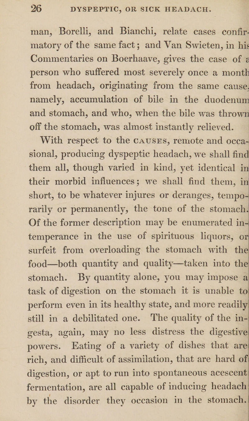 man, Borelli, and Bianchi, relate cases confir¬ matory of the same fact; and Van Swieten, in hk Commentaries on Boerhaave, gives the case of s person who suffered most severely once a month from headach, originating from the same cause, namely, accumulation of bile in the duodenum and stomach, and who, when the bile was thrown off the stomach, was almost instantly relieved. With respect to the causes, remote and occa¬ sional, producing dyspeptic headach, we shall find them all, though varied in kind, yet identical in their morbid influences; we shall find them, in short, to be whatever injures or deranges, tempo¬ rarily or permanently, the tone of the stomach. Of the former description may be enumerated in-| temperance in the use of spirituous liquors, or surfeit from overloading the stomach with the food—both quantity and quality—taken into the stomach. By quantity alone, you may impose a task of digestion on the stomach it is unable to perform even in its healthy state, and more readily; still in a debilitated one. The quality of the in- gesta, again, may no less distress the digestive powers. Eating of a variety of dishes that are rich, and difficult of assimilation, that are hard of digestion, or apt to run into spontaneous acescent fermentation, are all capable of inducing headach by the disorder they occasion in the stomach.!