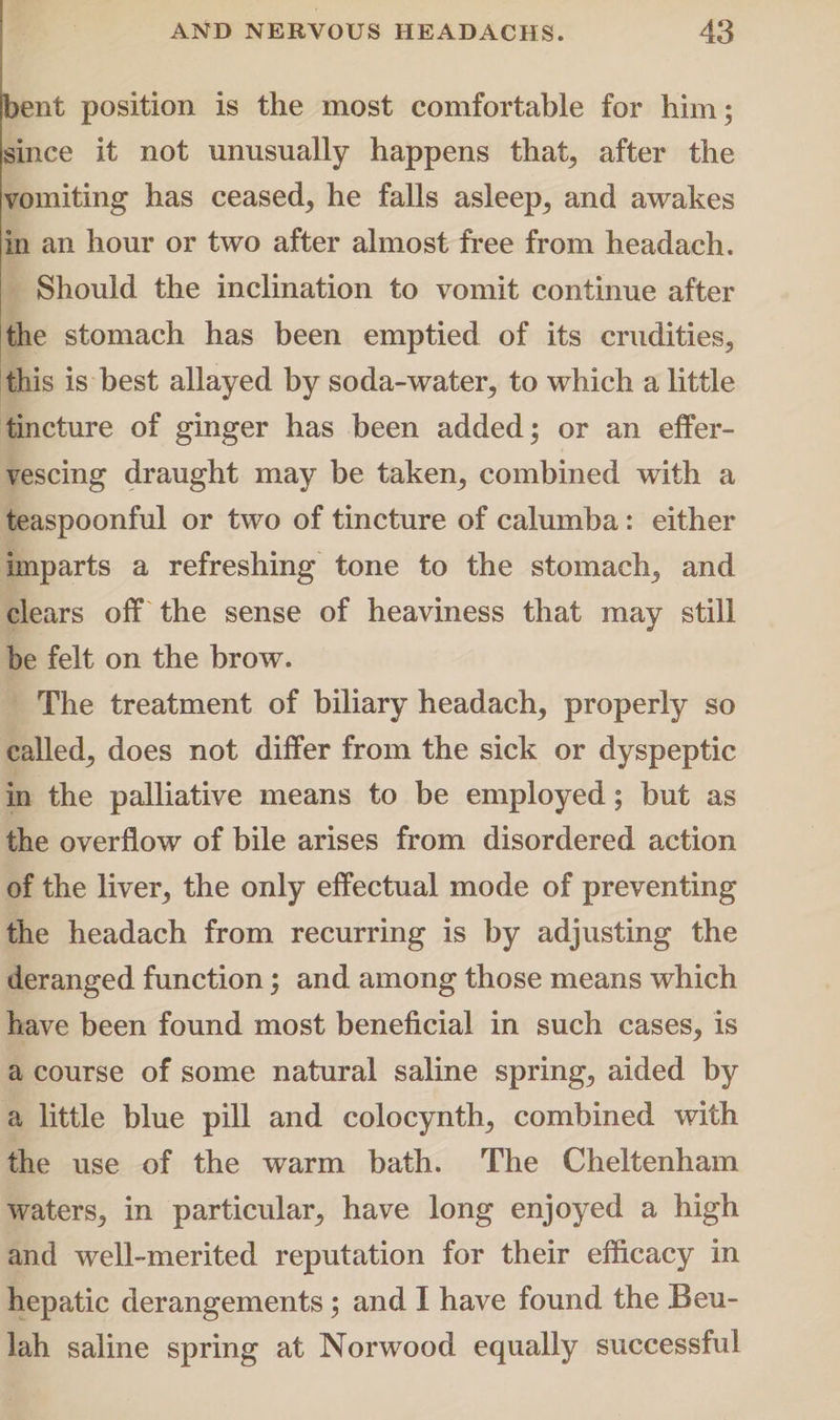 bent position is the most comfortable for him; since it not unusually happens that, after the vomiting has ceased, he falls asleep, and awakes in an hour or two after almost free from headach. Should the inclination to vomit continue after the stomach has been emptied of its crudities, this is best allayed by soda-water, to which a little tincture of ginger has been added; or an effer¬ vescing draught may be taken, combined with a teaspoonful or two of tincture of calumba: either imparts a refreshing tone to the stomach, and clears off the sense of heaviness that may still be felt on the brow. The treatment of biliary headach, properly so called, does not differ from the sick or dyspeptic in the palliative means to be employed; but as the overflow of bile arises from disordered action of the liver, the only effectual mode of preventing the headach from recurring is by adjusting the deranged function; and among those means which have been found most beneficial in such cases, is a course of some natural saline spring, aided by a little blue pill and colocynth, combined with the use of the warm bath. The Cheltenham waters, in particular, have long enjoyed a high and well-merited reputation for their efficacy in hepatic derangements; and I have found the Beu¬ lah saline spring at Norwood equally successful