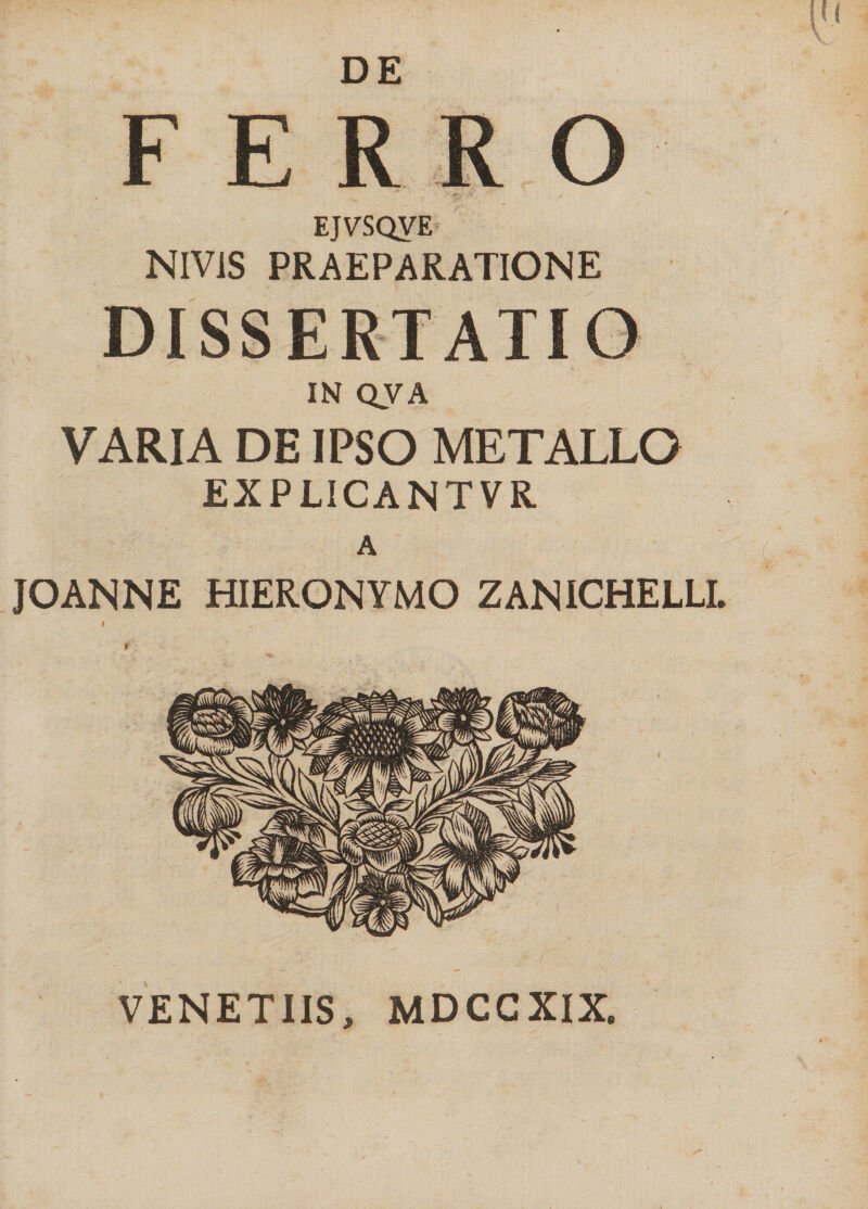 DE FERRO EJVSQVE NIV1S PRAEPARATIONE DISSERTATIO IN QVA VARIA DE IPSO METALLO EXPUCANTVR A  JOANNE HIERONYMO ZANICHELLL VENETIIS, MDCCXIX.