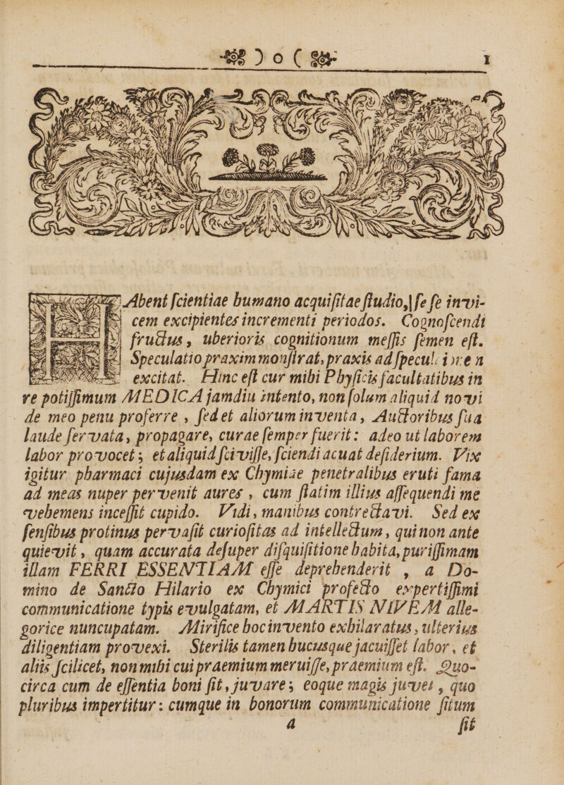 Abent [dentiae humano aequi fit aeJludio,\[efe invi¬ cem excipientes incrementi periodos. Cognofcendi [rudus, uberioris cognitionum mejps femen eft. Speculatiopraxim monjtrat.praxis adfpecuL i &gt;re n excitat■ Hinc eft cur mibi Phy ficisfacultatibus in re potijjimum M E OICA jamdiu intento, non fotum aliquid novi de meo penu proferre , fedet aliorum inventa, Ancioribus fu a laude fervata, propagare, curae femper fuerit: adeo ut laborem labor provocet; et aliquidfcivijje, [ciendi acuat defiderium. Vix igitur pharmaci cujwdam ex Chjmiae penetralibus eruti fama ad meas nuper pervenit aures , cum ftatim illius ajfequendi me vehemens incejfit cupido. Vidi, manibus contrectavi. Sed ex [enfibusprotinus pervafit curiofitas ad intelleSum, quinon ante quievit, quam accurata dejuper difquifitione habita,purijfimam illam FERRI ESSENTIAM ejfe deprehenderit , a Do¬ mino de Sanflo Hilario ex Chymici profedo expertiffimi communicatione typis evulgatam, et MARTIS NIVEM alle- gorice nuncupatam. Mirifice hoc invento exhilaratus. ulterius diligentiam provexi. Sterilis tamen hucusque jacuijfei labor, et altis Jcilicet, non mihi cui praemium meruijje, praemium eft, Quo¬ circa cum de ejfentia boni fit, juvare; eo que magis juves, quo pluribus impertitur: cumque in bonorum communicatione [itum a fit