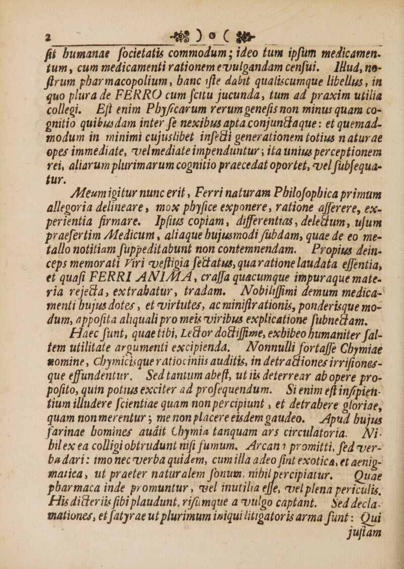 %__*► fit humanae focietatis commodum ,• ideo tum ipfum medicamen¬ tum , cum medicamenti rationem evulgandam cenfui. Illud, m- ftrum pharmacopolium, hanc ijle dabit qualucumque libellus, in quo plura de FERRO cum fcitu jucunda, tum ad praxim utilia collegi. Eft enim Phyficarum rerumgenefis non minus quam co¬ gnitio quibusdam inter fe nexibus apta conjunllaque: et quemad¬ modum in minimi cujus libet infeidi generationem totius naturae opes immediate, vel mediat e impenduntur; ita unius perceptionem rei, aliarum plurimarum cognitio praecedat oportet, vel/ubfequa- tur. Aleum igitur nunc erit, Ferri naturam Philojophica primum allegoria delineare, mox phy fice exponere, ratione affer er e, ex¬ perientia firmare. Ipfius copiam, differentias, deledum, ujum prae/ertim Medicum, aliaque hujusmodiJtibdam, quae de eo me¬ tallo notitiam fuppeditabmt non contemnendam. Propius dein¬ ceps memorati Viri veftigia fedatus, qua ratione laudata effentia, et quaji FERRI ANIMA, crajfa quacumque impuraque mate¬ ria rejeda, extrahatur, tradam. Nobiliffrni demum medica¬ menti hujus dotes, et virtutes, ac miniftrationis, ponderisque mo¬ dum, appofita aliqualipro meis viribus explicatione fubnedam. Haec funt, quae tibi, Ledor dodiffime, exhibeo humaniter /al¬ tem utilitate argumenti excipienda. Nonnulli fortaffe Cbymiae v.omine, cby micis que ratiociniis auditis, in detradiones irrijiones- que effundentur. Sed tantum abeft, ut iis deterrear ab opere pro- pofito, quin potius exciter ad profequendum. Si enim eft infipien- tium illudere /dentiae quam non percipiunt, et detrahere gloriae, quam non merentur me non placere eisdem gaudeo. Apud bujus farinae homines audit thymia tanquam ars circulatoria. Ni¬ hil ex ea colligi obtrudunt nifi fumum, Arcan i promitti, /ed ver¬ ba dari: imo nec verba quidem, cumillaadeo fint exotica, et a-enig- maiica, ut praeter naturalem /otium, nihilpercipiatur. Quae pbarmaca inde promuntur, vel inutilia ejje, vel plena periculis. Hisdideriis fibi plaudunt, rifumque a vulgo captant. Sed decla¬ mationes, etfatyrae ut plurimum iniqui litigatoris arma funt: Qui jujiam